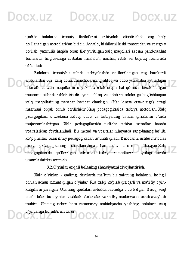 ijodida   bolalarda   insoniy   fazilatlarni   tarbiyalab   etishtirishda   eng   ko`p
qo`llanadigan metodlaridan biridir. Avvalo, kishilarni kishi tomonidan va rostgo`y
bo`lish,   yaxshilik   haqida   teran   fikr   yuritilgan   xalq   maqollari   asosan   pand-nasihat
formasida   tinglovchiga   nisbatan   maslahat,   nasihat,   istak   va   buyruq   formasida
ishlatiladi.  
Bolalarni   insoniylik   ruhida   tarbiyalashda   qo`llaniladigan   eng   harakterli
shakllardan biri, xalq donishmandliklarining ahloq va odob yuzasidan  aytiladigan
hikmatli   so`zlari-maqollarini   u   yoki   bu   ertak   orqali   hal   qilinishi   kerak   bo`lgan
muammo   sifatida   ishlatilishidir,   ya’ni   ahloq   va   odob   masalalariga   bag‘ishlangan
xalq   maqollarining   naqadar   haqiqat   ekanligini   (Har   kimsa   etsa-o`ziga)   ertagi
mazmuni   orqali   ochib   berilishidir.Xalq   pedagogikasida   tarbiya   metodlari .   Xalq
pedagogikasi   o‘zbekona   axloq,   odob   va   tarbiyaning   barcha   qirralarini   o‘zida
mujassamlashtirgan.   Xalq   pedagogikasida   turlicha   tarbiya   metodlari   hamda
vositalaridan   foydalaniladi.   Bu   metod   va   vositalar   nihoyatda   rang-barang   bo‘lib,
ko‘p jihatlari bilan ilmiy pedagogikadan ustunlik qiladi. Binobarin, ushbu metodlar
ilmiy   pedagogikaning   shakllanishiga   ham   o‘z   ta’sirini   o‘tkazgan.Xalq
pedagogikasida   qo‘llanilgan   xilma-xil   tarbiya   metodlarini   quyidagi   tarzda
umumlashtirish mumkin.
3.2. O'yinlar orqali bolaning shaxsiyatini rivojlantirish.
Xalq   o yinlari   -   qadimgi   davrlarda   ma lum   bir   xalqning   bolalarini   ko ngilʻ ʼ ʻ
ochish uchun xizmat qilgan o yinlar. Rus xalqi ko'plab qiziqarli va ma'rifiy o'yin-	
ʻ
kulgilarni yaratgan. Ularning qoidalari avloddan-avlodga o'tib kelgan. Biroq, vaqt
o'tishi bilan bu o'yinlar unutiladi. An’analar va milliy madaniyatni asrab-avaylash
muhim.   Shuning   uchun   ham   zamonaviy   maktabgacha   yoshdagi   bolalarni   xalq
o‘yinlariga ko‘niktirish zarur.
34 