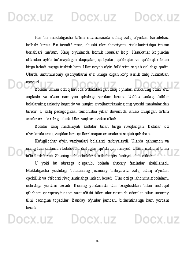 Har   bir   maktabgacha   ta'lim   muassasasida   ochiq   xalq   o'yinlari   kartotekasi
bo'lishi   kerak.   Bu   tasodif   emas,   chunki   ular   shaxsiyatni   shakllantirishga   imkon
berishlari   ma'lum.   Xalq   o'yinlarida   komik   iboralar   ko'p.   Harakatlar   ko'pincha
oldindan   aytib   bo'lmaydigan   daqiqalar,   qofiyalar,   qo'shiqlar   va   qo'shiqlar   bilan
birga  keladi.raqsga tushish ham. Ular noyob o'yin folklorini saqlab qolishga qodir.
Ularda   umuminsoniy   qadriyatlarni   o‘z   ichiga   olgan   ko‘p   asrlik   xalq   hikmatlari
mavjud.
Bolalar uchun ochiq havoda o'tkaziladigan xalq o'yinlari shaxsning o'zini o'zi
anglashi   va   o'zini   namoyon   qilishiga   yordam   beradi.   Ushbu   turdagi   folklor
bolalarning axloqiy kognitiv va nutqini rivojlantirishning eng yaxshi manbalaridan
biridir.   U   xalq   pedagogikasi   tomonidan   yillar   davomida   ishlab   chiqilgan   ta’lim
asoslarini o‘z ichiga oladi. Ular vaqt sinovidan o'tadi.
Bolalar   xalq   madaniyati   kattalar   bilan   birga   rivojlangan.   Bolalar   o'z
o'yinlarida uzoq vaqtdan beri qo'llanilmagan an'analarni saqlab qolishadi.
Ko'ngilochar   o'yin   vaziyatlari   bolalarni   tarbiyalaydi.   Ularda   qahramon   va
uning harakatlarini ifodalovchi dialoglar, qo‘shiqlar mavjud. Ularni mahorat bilan
ta'kidlash kerak. Shuning uchun bolalardan faol aqliy faoliyat talab etiladi.
U   yoki   bu   obrazga   o’rganib,   bolada   shaxsiy   fazilatlar   shakllanadi.
Maktabgacha   yoshdagi   bolalarning   jismoniy   tarbiyasida   xalq   ochiq   o'yinlari
epchillik va e'tiborni rivojlantirishga imkon beradi. Ular o'ziga ishonchsiz bolalarni
ochishga   yordam   beradi.   Buning   yordamida   ular   tengdoshlari   bilan   muloqot
qilishdan  qo'rqmaydilar   va vaqt   o'tishi   bilan ular   notanish  odamlar   bilan umumiy
tilni   osongina   topadilar.   Bunday   o'yinlar   jamoani   birlashtirishga   ham   yordam
beradi.
35 
