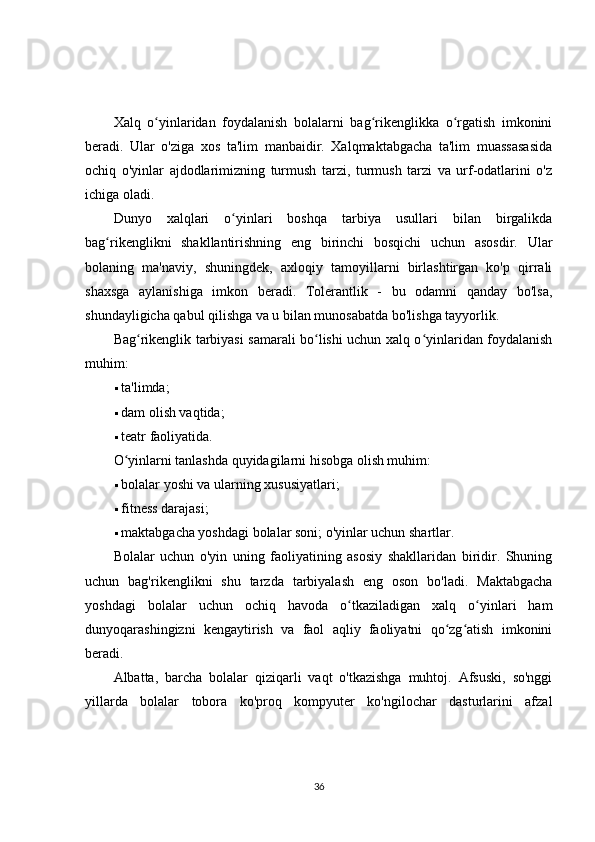 Xalq   o yinlaridan   foydalanish   bolalarni   bag rikenglikka   o rgatish   imkoniniʻ ʻ ʻ
beradi.   Ular   o'ziga   xos   ta'lim   manbaidir.   Xalqmaktabgacha   ta'lim   muassasasida
ochiq   o'yinlar   ajdodlarimizning   turmush   tarzi,   turmush   tarzi   va   urf-odatlarini   o'z
ichiga oladi.
Dunyo   xalqlari   o yinlari   boshqa   tarbiya   usullari   bilan   birgalikda	
ʻ
bag rikenglikni   shakllantirishning   eng   birinchi   bosqichi   uchun   asosdir.   Ular	
ʻ
bolaning   ma'naviy,   shuningdek,   axloqiy   tamoyillarni   birlashtirgan   ko'p   qirrali
shaxsga   aylanishiga   imkon   beradi.   Tolerantlik   -   bu   odamni   qanday   bo'lsa,
shundayligicha qabul qilishga va u bilan munosabatda bo'lishga tayyorlik.
Bag rikenglik tarbiyasi samarali bo lishi uchun xalq o yinlaridan foydalanish	
ʻ ʻ ʻ
muhim:
 ta'limda;
 dam olish vaqtida;
 teatr faoliyatida.
O yinlarni tanlashda quyidagilarni hisobga olish muhim:	
ʻ
 bolalar yoshi va ularning xususiyatlari;
 fitness darajasi;
 maktabgacha yoshdagi bolalar soni; o'yinlar uchun shartlar.
Bolalar   uchun   o'yin   uning   faoliyatining   asosiy   shakllaridan   biridir.   Shuning
uchun   bag'rikenglikni   shu   tarzda   tarbiyalash   eng   oson   bo'ladi.   Maktabgacha
yoshdagi   bolalar   uchun   ochiq   havoda   o tkaziladigan   xalq   o yinlari   ham	
ʻ ʻ
dunyoqarashingizni   kengaytirish   va   faol   aqliy   faoliyatni   qo zg atish   imkonini	
ʻ ʻ
beradi.
Albatta,   barcha   bolalar   qiziqarli   vaqt   o'tkazishga   muhtoj.   Afsuski,   so'nggi
yillarda   bolalar   tobora   ko'proq   kompyuter   ko'ngilochar   dasturlarini   afzal
36 
