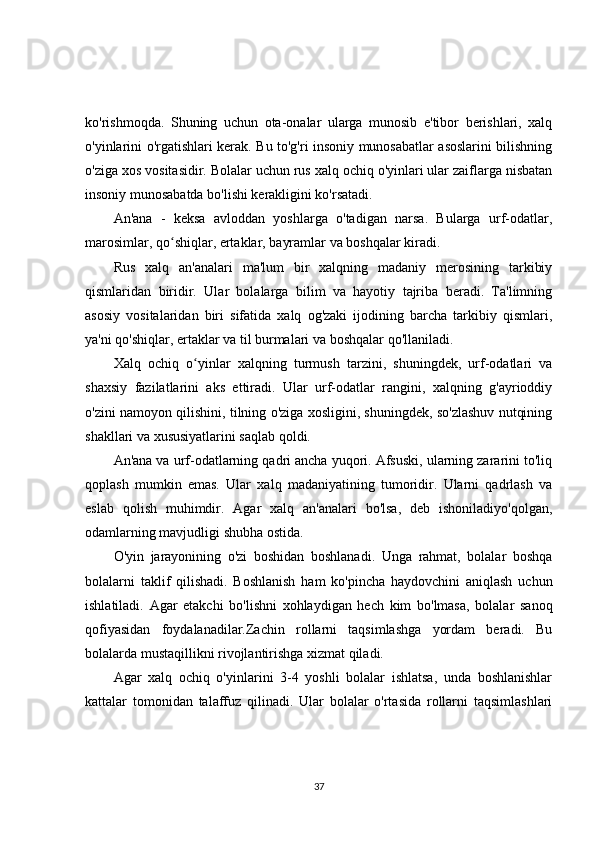 ko'rishmoqda.   Shuning   uchun   ota-onalar   ularga   munosib   e'tibor   berishlari,   xalq
o'yinlarini o'rgatishlari kerak. Bu to'g'ri insoniy munosabatlar asoslarini bilishning
o'ziga xos vositasidir. Bolalar uchun rus xalq ochiq o'yinlari ular zaiflarga nisbatan
insoniy munosabatda bo'lishi kerakligini ko'rsatadi.
An'ana   -   keksa   avloddan   yoshlarga   o'tadigan   narsa.   Bularga   urf-odatlar,
marosimlar, qo shiqlar, ertaklar, bayramlar va boshqalar kiradi.ʻ
Rus   xalq   an'analari   ma'lum   bir   xalqning   madaniy   merosining   tarkibiy
qismlaridan   biridir.   Ular   bolalarga   bilim   va   hayotiy   tajriba   beradi.   Ta'limning
asosiy   vositalaridan   biri   sifatida   xalq   og'zaki   ijodining   barcha   tarkibiy   qismlari,
ya'ni qo'shiqlar, ertaklar va til burmalari va boshqalar qo'llaniladi.
Xalq   ochiq   o yinlar   xalqning   turmush   tarzini,   shuningdek,   urf-odatlari   va	
ʻ
shaxsiy   fazilatlarini   aks   ettiradi.   Ular   urf-odatlar   rangini,   xalqning   g'ayrioddiy
o'zini namoyon qilishini, tilning o'ziga xosligini, shuningdek, so'zlashuv nutqining
shakllari va xususiyatlarini saqlab qoldi.
An'ana va urf-odatlarning qadri ancha yuqori. Afsuski, ularning zararini to'liq
qoplash   mumkin   emas.   Ular   xalq   madaniyatining   tumoridir.   Ularni   qadrlash   va
eslab   qolish   muhimdir.   Agar   xalq   an'analari   bo'lsa,   deb   ishoniladiyo'qolgan,
odamlarning mavjudligi shubha ostida.
O'yin   jarayonining   o'zi   boshidan   boshlanadi.   Unga   rahmat,   bolalar   boshqa
bolalarni   taklif   qilishadi.   Boshlanish   ham   ko'pincha   haydovchini   aniqlash   uchun
ishlatiladi.   Agar   etakchi   bo'lishni   xohlaydigan   hech   kim   bo'lmasa,   bolalar   sanoq
qofiyasidan   foydalanadilar.Zachin   rollarni   taqsimlashga   yordam   beradi.   Bu
bolalarda mustaqillikni rivojlantirishga xizmat qiladi.
Agar   xalq   ochiq   o'yinlarini   3-4   yoshli   bolalar   ishlatsa,   unda   boshlanishlar
kattalar   tomonidan   talaffuz   qilinadi.   Ular   bolalar   o'rtasida   rollarni   taqsimlashlari
37