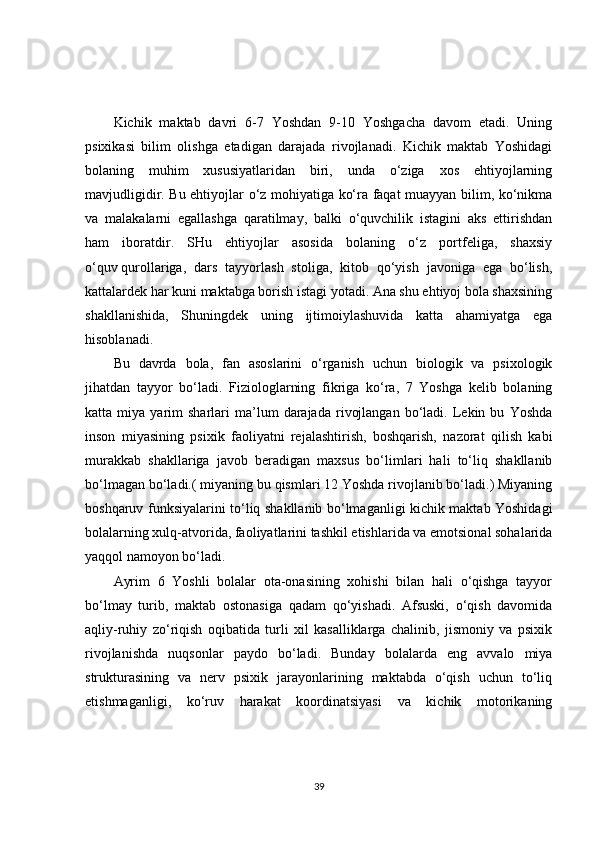 Kichik   maktab   davri   6-7   Yoshdan   9-10   Yoshgacha   davom   etadi.   Uning
psixikasi   bilim   olishga   etadigan   darajada   rivojlanadi.   Kichik   maktab   Yoshidagi
bolaning   muhim   xususiyatlaridan   biri,   unda   o‘ziga   xos   ehtiyojlarning
mavjudligidir. Bu ehtiyojlar o‘z mohiyatiga ko‘ra faqat muayyan bilim, ko‘nikma
va   malakalarni   egallashga   qaratilmay,   balki   o‘quvchilik   istagini   aks   ettirishdan
ham   iboratdir.   SHu   ehtiyojlar   asosida   bolaning   o‘z   portfeliga,   shaxsiy
o‘quv   qurollariga ,   dars   tayyorlash   stoliga,   kitob   qo‘yish   javoniga   ega   bo‘lish,
kattalardek har kuni maktabga borish istagi yotadi. Ana shu ehtiyoj bola shaxsining
shakllanishida,   Shuningdek   uning   ijtimoiylashuvida   katta   ahamiyatga   ega
hisoblanadi.
Bu   davrda   bola,   fan   asoslarini   o‘rganish   uchun   biologik   va   psixologik
jihatdan   tayyor   bo‘ladi.   Fiziologlarning   fikriga   ko‘ra,   7   Yoshga   kelib   bolaning
katta  miya   yarim   sharlari   ma’lum   darajada   rivojlangan   bo‘ladi.  Lekin  bu   Yoshda
inson   miyasining   psixik   faoliyatni   rejalashtirish,   boshqarish,   nazorat   qilish   kabi
murakkab   shakllariga   javob   beradigan   maxsus   bo‘limlari   hali   to‘liq   shakllanib
bo‘lmagan bo‘ladi.( miyaning bu qismlari 12 Yoshda rivojlanib bo‘ladi.) Miyaning
boshqaruv funksiyalarini to‘liq shakllanib bo‘lmaganligi kichik maktab Yoshidagi
bolalarning xulq-atvorida, faoliyatlarini tashkil etishlarida va emotsional sohalarida
yaqqol namoyon bo‘ladi.
Ayrim   6   Yoshli   bolalar   ota-onasining   xohishi   bilan   hali   o‘qishga   tayyor
bo‘lmay   turib,   maktab   ostonasiga   qadam   qo‘yishadi.   Afsuski,   o‘qish   davomida
aqliy-ruhiy   zo‘riqish   oqibatida   turli   xil   kasalliklarga   chalinib,   jismoniy   va   psixik
rivojlanishda   nuqsonlar   paydo   bo‘ladi.   Bunday   bolalarda   eng   avvalo   miya
strukturasining   va   nerv   psixik   jarayonlarining   maktabda   o‘qish   uchun   to‘liq
etishmaganligi,   ko‘ruv   harakat   koordinatsiyasi   va   kichik   motorikaning
39 