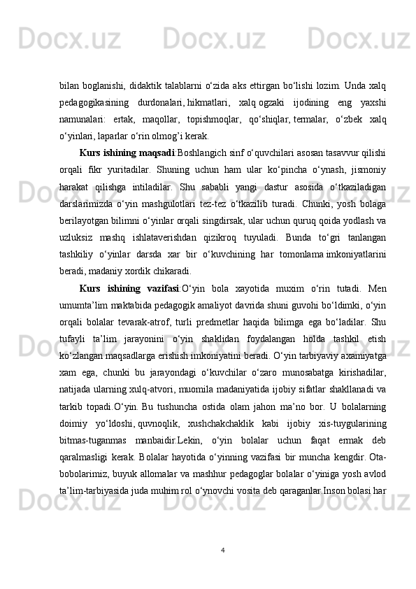 bilan  boglanishi,  didaktik  talablarni   o‘zida   aks  ettirgan  bo‘lishi   lozim.  Unda  xalq
pedagogikasining   durdonalari,   hikmatlari,   xalq   ogzaki   ijodining   eng   yaxshi
namunalari:   ertak,   maqollar,   topishmoqlar,   qo‘shiqlar,   termalar,   o‘zbek   xalq
o‘yinlari, laparlar o‘rin olmog’i kerak. 
Kurs ishining maqsadi :Boshlangich sinf o‘quvchilari asosan tasavvur qilishi
orqali   fikr   yuritadilar.   Shuning   uchun   ham   ular   ko‘pincha   o‘ynash,   jismoniy
harakat   qilishga   intiladilar.   Shu   sababli   yangi   dastur   asosida   o‘tkaziladigan
darslarimizda   o‘yin   mashgulotlari   tez-tez   o‘tkazilib   turadi.   Chunki,   yosh   bolaga
berilayotgan bilimni o‘yinlar orqali singdirsak, ular uchun quruq qoida yodlash va
uzluksiz   mashq   ishlataverishdan   qizikroq   tuyuladi.   Bunda   to‘gri   tanlangan
tashkiliy   o‘yinlar   darsda   xar   bir   o‘kuvchining   har   tomonlama   imkoniyatlarini
beradi, madaniy xordik chikaradi. 
Kurs   ishining   vazifasi :O‘yin   bola   xayotida   muxim   o‘rin   tutadi.   Men
umumta’lim maktabida pedagogik amaliyot davrida shuni guvohi bo‘ldimki, o‘yin
orqali   bolalar   tevarak-atrof,   turli   predmetlar   haqida   bilimga   ega   bo‘ladilar.   Shu
tufayli   ta’lim   jarayonini   o‘yin   shaklidan   foydalangan   holda   tashkil   etish
ko‘zlangan maqsadlarga erishish imkoniyatini beradi. O‘yin   tarbiyaviy axamiyatga
xam   ega,   chunki   bu   jarayondagi   o‘kuvchilar   o‘zaro   munosabatga   kirishadilar,
natijada ularning xulq-atvori, muomila madaniyatida ijobiy sifatlar shakllanadi va
tarkib   topadi.O‘yin.   Bu   tushuncha   ostida   olam   jahon   ma’no   bor.   U   bolalarning
doimiy   yo‘ldoshi,   quvnoqlik,   xushchakchaklik   kabi   ijobiy   xis-tuygularining
bitmas-tuganmas   manbaidir.Lekin,   o‘yin   bolalar   uchun   faqat   ermak   deb
qaralmasligi   kerak.   Bolalar   hayotida   o‘yinning   vazifasi   bir   muncha   kengdir.   Ota-
bobolarimiz, buyuk allomalar va mashhur pedagoglar bolalar o‘yiniga yosh avlod
ta’lim-tarbiyasida juda muhim rol o‘ynovchi vosita deb qaraganlar.Inson bolasi har
4 