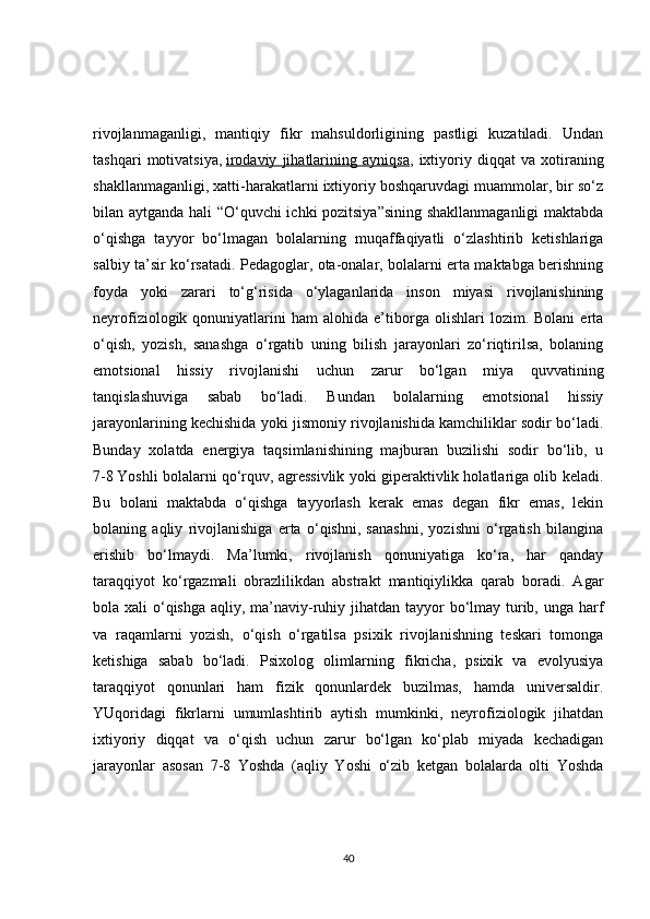 rivojlanmaganligi,   mantiqiy   fikr   mahsuldorligining   pastligi   kuzatiladi.   Undan
tashqari   motivatsiya,   irodaviy   jihatlarining   ayniqsa ,   ixtiyoriy   diqqat   va   xotiraning
shakllanmaganligi, xatti-harakatlarni ixtiyoriy boshqaruvdagi muammolar, bir so‘z
bilan aytganda hali “O‘quvchi ichki pozitsiya”sining shakllanmaganligi  maktabda
o‘qishga   tayyor   bo‘lmagan   bolalarning   muqaffaqiyatli   o‘zlashtirib   ketishlariga
salbiy ta’sir ko‘rsatadi. Pedagoglar, ota-onalar, bolalarni erta maktabga berishning
foyda   yoki   zarari   to‘g‘risida   o‘ylaganlarida   inson   miyasi   rivojlanishining
neyrofiziologik  qonuniyatlarini   ham   alohida   e’tiborga   olishlari   lozim.  Bolani   erta
o‘qish,   yozish,   sanashga   o‘rgatib   uning   bilish   jarayonlari   zo‘riqtirilsa,   bolaning
emotsional   hissiy   rivojlanishi   uchun   zarur   bo‘lgan   miya   quvvatining
tanqislashuviga   sabab   bo‘ladi.   Bundan   bolalarning   emotsional   hissiy
jarayonlarining kechishida yoki jismoniy rivojlanishida kamchiliklar sodir bo‘ladi.
Bunday   xolatda   energiya   taqsimlanishining   majburan   buzilishi   sodir   bo‘lib,   u
7 - 8   Yoshli bolalarni qo‘rquv, agressivlik yoki giperaktivlik holatlariga olib keladi.
Bu   bolani   maktabda   o‘qishga   tayyorlash   kerak   emas   degan   fikr   emas,   lekin
bolaning   aqliy   rivojlanishiga   erta   o‘qishni,   sanashni,   yozishni   o‘rgatish   bilangina
erishib   bo‘lmaydi.   Ma’lumki,   rivojlanish   qonuniyatiga   ko‘ra,   har   qanday
taraqqiyot   ko‘rgazmali   obrazlilikdan   abstrakt   mantiqiylikka   qarab   boradi.   Agar
bola xali  o‘qishga  aqliy, ma’naviy-ruhiy jihatdan tayyor bo‘lmay turib, unga harf
va   raqamlarni   yozish,   o‘qish   o‘rgatilsa   psixik   rivojlanishning   teskari   tomonga
ketishiga   sabab   bo‘ladi.   Psixolog   olimlarning   fikricha,   psixik   va   evolyusiya
taraqqiyot   qonunlari   ham   fizik   qonunlardek   buzilmas,   hamda   universaldir.
YUqoridagi   fikrlarni   umumlashtirib   aytish   mumkinki,   neyrofiziologik   jihatdan
ixtiyoriy   diqqat   va   o‘qish   uchun   zarur   bo‘lgan   ko‘plab   miyada   kechadigan
jarayonlar   asosan   7 - 8   Yoshda   (aqliy   Yoshi   o‘zib   ketgan   bolalarda   olti   Yoshda
40