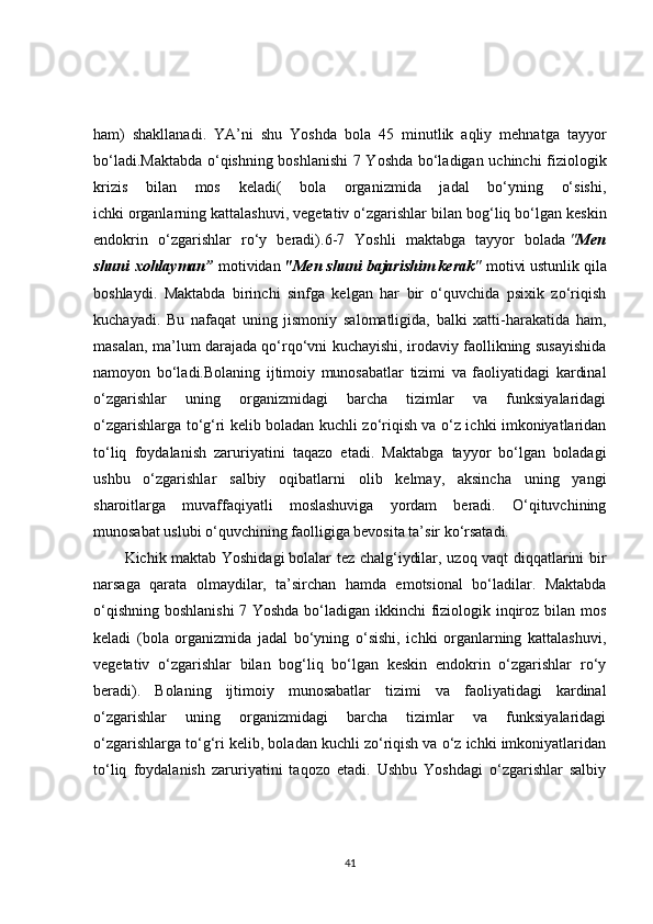 ham)   shakllanadi.   YA’ni   shu   Yoshda   bola   45   minutlik   aqliy   mehnatga   tayyor
bo‘ladi.Maktabda o‘qishning boshlanishi  7 Yoshda bo‘ladigan uchinchi fiziologik
krizis   bilan   mos   keladi(   bola   organizmida   jadal   bo‘yning   o‘sishi,
ichki   organlarning kattalashuvi , vegetativ o‘zgarishlar bilan bog‘liq bo‘lgan keskin
endokrin   o‘zgarishlar   ro‘y   beradi).6-7   Yoshli   maktabga   tayyor   bolada   " Men
shuni   xohlayman”   motividan   "Men shuni	 bajarishim	 kerak "   motivi ustunlik qila
boshlaydi.   Maktabda   birinchi   sinfga   kelgan   har   bir   o‘quvchida   psixik   zo‘riqish
kuchayadi.   Bu   nafaqat   uning   jismoniy   salomatligida,   balki   xatti-harakatida   ham,
masalan, ma’lum darajada qo‘rqo‘vni kuchayishi, irodaviy faollikning susayishida
namoyon   bo‘ladi.Bolaning   ijtimoiy   munosabatlar   tizimi   va   faoliyatidagi   kardinal
o‘zgarishlar   uning   organizmidagi   barcha   tizimlar   va   funksiyalaridagi
o‘zgarishlarga to‘g‘ri kelib boladan kuchli zo‘riqish va o‘z ichki imkoniyatlaridan
to‘liq   foydalanish   zaruriyatini   taqazo   etadi.   Maktabga   tayyor   bo‘lgan   boladagi
ushbu   o‘zgarishlar   salbiy   oqibatlarni   olib   kelmay,   aksincha   uning   yangi
sharoitlarga   muvaffaqiyatli   moslashuviga   yordam   beradi.   O‘qituvchining
munosabat uslubi o‘quvchining faolligiga bevosita ta’sir ko‘rsatadi.
Kichik maktab Yoshidagi   bolalar tez chalg‘iydilar, uzoq vaqt diqqatlarini bir
narsaga   qarata   olmaydilar,   ta’sirchan   hamda   emotsional   bo‘ladilar.   Maktabda
o‘qishning boshlanishi  7 Yoshda bo‘ladigan ikkinchi  fiziologik inqiroz bilan mos
keladi   (bola   organizmida   jadal   bo‘yning   o‘sishi,   ichki   organlarning   kattalashuvi,
vegetativ   o‘zgarishlar   bilan   bog‘liq   bo‘lgan   keskin   endokrin   o‘zgarishlar   ro‘y
beradi).   Bolaning   ijtimoiy   munosabatlar   tizimi   va   faoliyatidagi   kardinal
o‘zgarishlar   uning   organizmidagi   barcha   tizimlar   va   funksiyalaridagi
o‘zgarishlarga to‘g‘ri kelib, boladan kuchli zo‘riqish va o‘z ichki imkoniyatlaridan
to‘liq   foydalanish   zaruriyatini   taqozo   etadi.   Ushbu   Yoshdagi   o‘zgarishlar   salbiy
41 