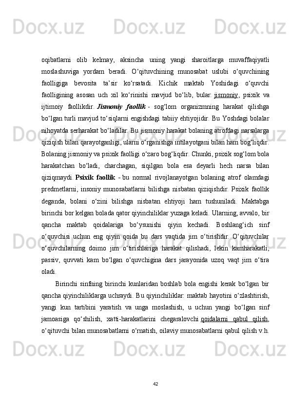 oqibatlarni   olib   kelmay,   aksincha   uning   yangi   sharoitlarga   muvaffaqiyatli
moslashuviga   yordam   beradi.   O‘qituvchining   munosabat   uslubi   o‘quvchining
faolligiga   bevosita   ta’sir   ko‘rsatadi.   Kichik   maktab   Yoshidagi   o‘quvchi
faolligining   asosan   uch   xil   ko‘rinishi   mavjud   bo‘lib,   bular:   jismoniy ,   psixik   va
ijtimoiy   faollikdir.   Jismoniy faollik   -   sog‘lom   organizmning   harakat   qilishga
bo‘lgan turli mavjud to‘siqlarni engishdagi tabiiy ehtiyojidir. Bu Yoshdagi bolalar
nihoyatda serharakat bo‘ladilar. Bu jismoniy harakat bolaning atrofdagi narsalarga
qiziqish bilan qarayotganligi, ularni o‘rganishga intilayotgani bilan ham bog‘liqdir.
Bolaning jismoniy va psixik faolligi o‘zaro bog‘liqdir. Chunki, psixik sog‘lom bola
harakatchan   bo‘ladi,   charchagan,   siqilgan   bola   esa   deyarli   hech   narsa   bilan
qiziqmaydi.   Psixik   faollik   -   bu   normal   rivojlanayotgan   bolaning   atrof   olamdagi
predmetlarni,   insoniy   munosabatlarni   bilishga   nisbatan   qiziqishdir.   Psixik   faollik
deganda,   bolani   o‘zini   bilishga   nisbatan   ehtiyoji   ham   tushuniladi.   Maktabga
birinchi bor kelgan bolada qator qiyinchiliklar yuzaga keladi. Ularning, avvalo, bir
qancha   maktab   qoidalariga   bo‘ysunishi   qiyin   kechadi.   Boshlang‘ich   sinf
o‘quvchisi   uchun   eng   qiyin   qoida   bu   dars   vaqtida   jim   o‘tirishdir.   O‘qituvchilar
o‘quvchilarning   doimo   jim   o‘tirishlariga   harakat   qilishadi,   lekin   kamharakatli,
passiv,   quvvati   kam   bo‘lgan   o‘quvchigina   dars   jarayonida   uzoq   vaqt   jim   o‘tira
oladi.
Birinchi   sinfning   birinchi   kunlaridan   boshlab   bola   engishi   kerak   bo‘lgan   bir
qancha qiyinchiliklarga uchraydi. Bu qiyinchiliklar: maktab hayotini o‘zlashtirish,
yangi   kun   tartibini   yaratish   va   unga   moslashish,   u   uchun   yangi   bo‘lgan   sinf
jamoasiga   qo‘shilish,   xatti-harakatlarini   chegaralovchi   qoidalarni   qabul   qilish ,
o‘qituvchi bilan munosabatlarni o‘rnatish, oilaviy munosabatlarni qabul qilish v.h.
42