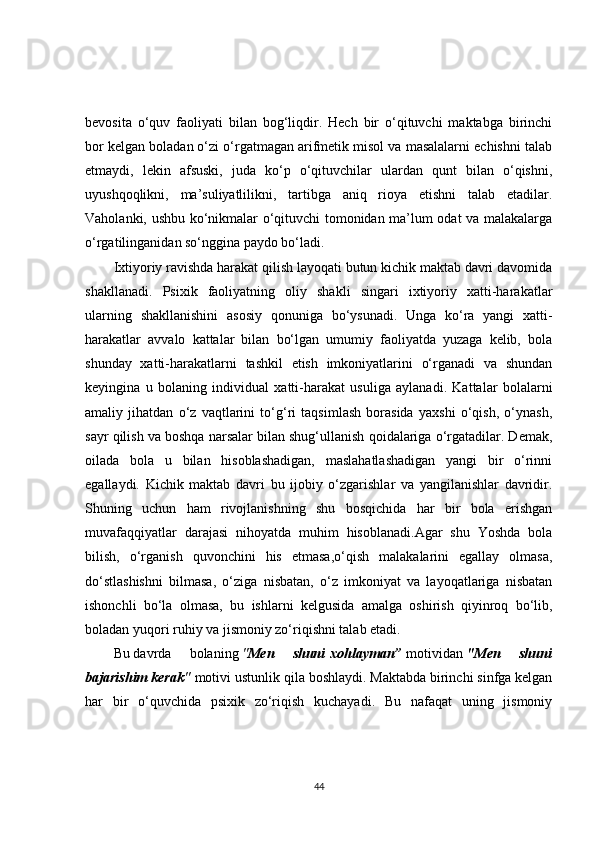 bevosita   o‘quv   faoliyati   bilan   bog‘liqdir.   Hech   bir   o‘qituvchi   maktabga   birinchi
bor kelgan boladan o‘zi o‘rgatmagan arifmetik misol va masalalarni echishni talab
etmaydi,   lekin   afsuski,   juda   ko‘p   o‘qituvchilar   ulardan   qunt   bilan   o‘qishni,
uyushqoqlikni,   ma’suliyatlilikni,   tartibga   aniq   rioya   etishni   talab   etadilar.
Vaholanki, ushbu ko‘nikmalar o‘qituvchi tomonidan ma’lum odat va malakalarga
o‘rgatilinganidan so‘nggina paydo bo‘ladi.
Ixtiyoriy ravishda harakat qilish layoqati butun kichik maktab davri davomida
shakllanadi.   Psixik   faoliyatning   oliy   shakli   singari   ixtiyoriy   xatti-harakatlar
ularning   shakllanishini   asosiy   qonuniga   bo‘ysunadi.   Unga   ko‘ra   yangi   xatti-
harakatlar   avvalo   kattalar   bilan   bo‘lgan   umumiy   faoliyatda   yuzaga   kelib,   bola
shunday   xatti-harakatlarni   tashkil   etish   imkoniyatlarini   o‘rganadi   va   shundan
keyingina   u   bolaning   individual   xatti-harakat   usuliga   aylanadi.   Kattalar   bolalarni
amaliy   jihatdan   o‘z   vaqtlarini   to‘g‘ri   taqsimlash   borasida   yaxshi   o‘qish,   o‘ynash,
sayr qilish va boshqa narsalar bilan shug‘ullanish qoidalariga o‘rgatadilar. Demak,
oilada   bola   u   bilan   hisoblashadigan,   maslahatlashadigan   yangi   bir   o‘rinni
egallaydi.   Kichik   maktab   davri   bu   ijobiy   o‘zgarishlar   va   yangilanishlar   davridir.
Shuning   uchun   ham   rivojlanishning   shu   bosqichida   har   bir   bola   erishgan
muvafaqqiyatlar   darajasi   nihoyatda   muhim   hisoblanadi.Agar   shu   Yoshda   bola
bilish,   o‘rganish   quvonchini   his   etmasa,o‘qish   malakalarini   egallay   olmasa,
do‘stlashishni   bilmasa,   o‘ziga   nisbatan,   o‘z   imkoniyat   va   layoqatlariga   nisbatan
ishonchli   bo‘la   olmasa,   bu   ishlarni   kelgusida   amalga   oshirish   qiyinroq   bo‘lib,
boladan yuqori ruhiy va jismoniy zo‘riqishni talab etadi.
Bu   davrda   bolaning   " Men 	shuni   xohlayman”   motividan   "Men	 	shuni
bajarishim	
 kerak "   motivi ustunlik qila boshlaydi. Maktabda birinchi sinfga kelgan
har   bir   o‘quvchida   psixik   zo‘riqish   kuchayadi.   Bu   nafaqat   uning   jismoniy
44 
