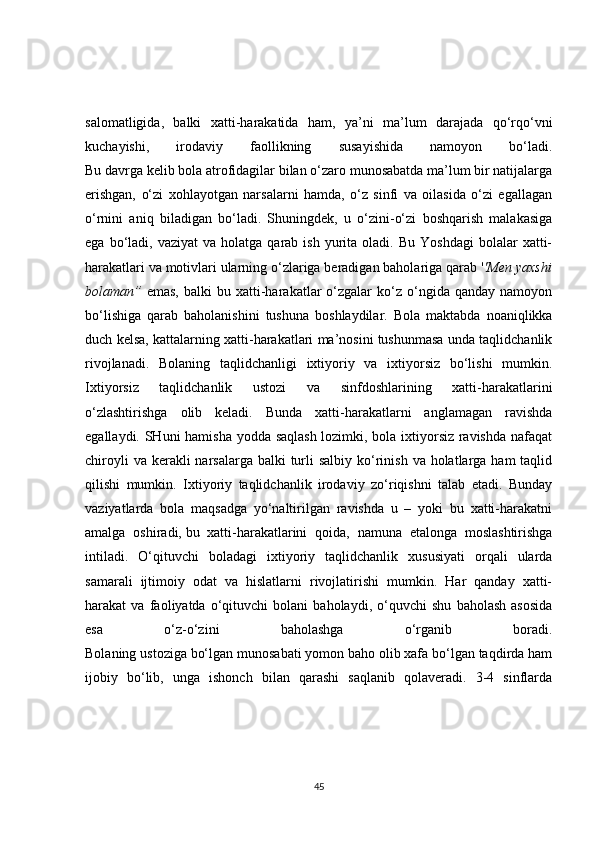 salomatligida,   balki   xatti-harakatida   ham,   ya’ni   ma’lum   darajada   qo‘rqo‘vni
kuchayishi,   irodaviy   faollikning   susayishida   namoyon   bo‘ladi.
Bu davrga kelib bola atrofidagilar bilan o‘zaro munosabatda ma’lum bir natijalarga
erishgan,   o‘zi   xohlayotgan   narsalarni   hamda,   o‘z   sinfi   va   oilasida   o‘zi   egallagan
o‘rnini   aniq   biladigan   bo‘ladi.   Shuningdek,   u   o‘zini-o‘zi   boshqarish   malakasiga
ega  bo‘ladi,  vaziyat  va  holatga  qarab  ish   yurita  oladi.  Bu   Yoshdagi  bolalar  xatti-
harakatlari va motivlari ularning o‘zlariga beradigan baholariga qarab ' 'Men yaxshi
bolaman”   emas,   balki   bu  xatti-harakatlar   o‘zgalar  ko‘z  o‘ngida  qanday  namoyon
bo‘lishiga   qarab   baholanishini   tushuna   boshlaydilar.   Bola   maktabda   noaniqlikka
duch kelsa, kattalarning xatti-harakatlari ma’nosini tushunmasa unda taqlidchanlik
rivojlanadi.   Bolaning   taqlidchanligi   ixtiyoriy   va   ixtiyorsiz   bo‘lishi   mumkin.
Ixtiyorsiz   taqlidchanlik   ustozi   va   sinfdoshlarining   xatti-harakatlarini
o‘zlashtirishga   olib   keladi.   Bunda   xatti-harakatlarni   anglamagan   ravishda
egallaydi. SHuni hamisha yodda saqlash lozimki, bola ixtiyorsiz ravishda nafaqat
chiroyli  va kerakli  narsalarga balki  turli  salbiy ko‘rinish  va holatlarga ham  taqlid
qilishi   mumkin.   Ixtiyoriy   taqlidchanlik   irodaviy   zo‘riqishni   talab   etadi.   Bunday
vaziyatlarda   bola   maqsadga   yo‘naltirilgan   ravishda   u   –   yoki   bu   xatti-harakatni
amalga   oshiradi,   bu   xatti-harakatlarini   qoida ,   namuna   etalonga   moslashtirishga
intiladi.   O‘qituvchi   boladagi   ixtiyoriy   taqlidchanlik   xususiyati   orqali   ularda
samarali   ijtimoiy   odat   va   hislatlarni   rivojlatirishi   mumkin.   Har   qanday   xatti-
harakat   va   faoliyatda   o‘qituvchi   bolani   baholaydi,   o‘quvchi   shu   baholash   asosida
esa   o‘z-o‘zini   baholashga   o‘rganib   boradi.
Bolaning ustoziga bo‘lgan munosabati yomon baho olib xafa bo‘lgan taqdirda ham
ijobiy   bo‘lib,   unga   ishonch   bilan   qarashi   saqlanib   qolaveradi.   3-4   sinflarda
45