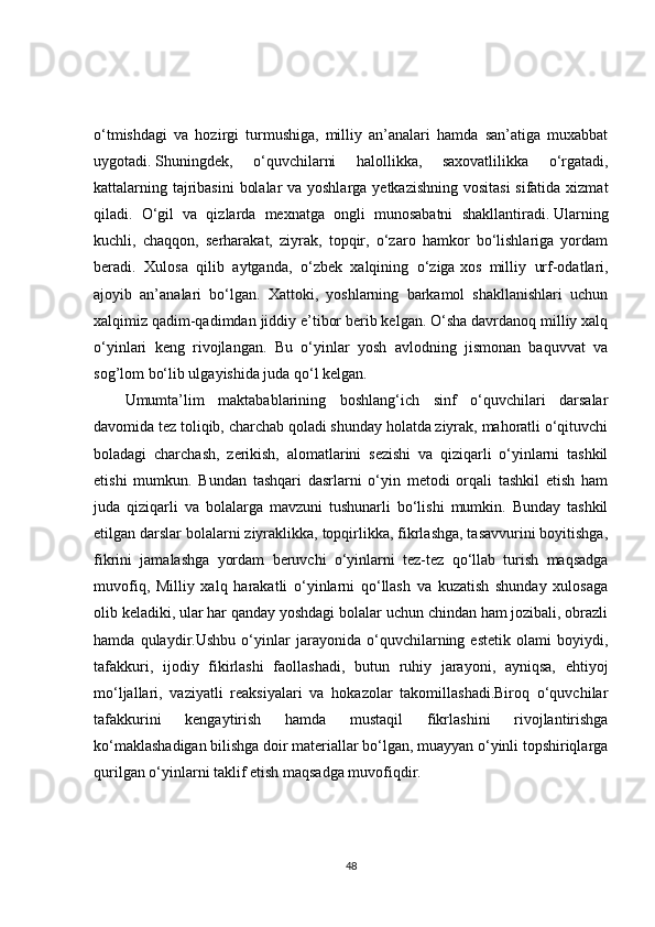 o‘tmishdagi   va   hozirgi   turmushiga,   milliy   an’analari   hamda   san’atiga   muxabbat
uygotadi.   Shuningdek,   o‘quvchilarni   halollikka,   saxovatlilikka   o‘rgatadi,
kattalarning tajribasini  bolalar  va yoshlarga yetkazishning vositasi  sifatida xizmat
qiladi.   O‘gil   va   qizlarda   mexnatga   ongli   munosabatni   shakllantiradi.   Ularning
kuchli,   chaqqon,   serharakat,   ziyrak,   topqir,   o‘zaro   hamkor   bo‘lishlariga   yordam
beradi.   Xulosa   qilib   aytganda,   o‘zbek   xalqining   o‘ziga   xos   milliy   urf-odatlari,
ajoyib   an’analari   bo‘lgan.   Xattoki,   yoshlarning   barkamol   shakllanishlari   uchun
xalqimiz qadim-qadimdan jiddiy e’tibor berib kelgan. O‘sha davrdanoq milliy xalq
o‘yinlari   keng   rivojlangan.   Bu   o‘yinlar   yosh   avlodning   jismonan   baquvvat   va
sog’lom bo‘lib ulgayishida juda qo‘l kelgan. 
Umumta’lim   maktabablarining   boshlang‘ich   sinf   o‘quvchilari   darsalar
davomida tez toliqib, charchab qoladi shunday holatda ziyrak, mahoratli o‘qituvchi
boladagi   charchash,   zerikish,   alomatlarini   sezishi   va   qiziqarli   o‘yinlarni   tashkil
etishi   mumkun.   Bundan   tashqari   dasrlarni   o‘yin   metodi   orqali   tashkil   etish   ham
juda   qiziqarli   va   bolalarga   mavzuni   tushunarli   bo‘lishi   mumkin.   Bunday   tashkil
etilgan darslar bolalarni ziyraklikka, topqirlikka, fikrlashga, tasavvurini boyitishga,
fikrini   jamalashga   yordam   beruvchi   o‘yinlarni   tez-tez   qo‘llab   turish   maqsadga
muvofiq,   Milliy   xalq   harakatli   o‘yinlarni   qo‘llash   va   kuzatish   shunday   xulosaga
olib keladiki, ular har qanday yoshdagi bolalar uchun chindan ham jozibali, obrazli
hamda   qulaydir.Ushbu   o‘yinlar   jarayonida   o‘quvchilarning   estetik   olami   boyiydi,
tafakkuri,   ijodiy   fikirlashi   faollashadi,   butun   ruhiy   jarayoni,   ayniqsa,   ehtiyoj
mo‘ljallari,   vaziyatli   reaksiyalari   va   hokazolar   takomillashadi.Biroq   o‘quvchilar
tafakkurini   kengaytirish   hamda   mustaqil   fikrlashini   rivojlantirishga
ko‘maklashadigan bilishga doir materiallar bo‘lgan, muayyan o‘yinli topshiriqlarga
qurilgan o‘yinlarni taklif etish maqsadga muvofiqdir.
48 