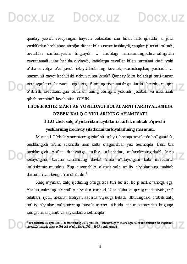 qanday   yaxshi   rivojlangan   hayvon   bolasidan   shu   bilan   fark   qiladiki,   u   juda
yoshlikdan boshlaboq atrofga diqqat bilan nazar tashlaydi, ranglar jilosini ko‘radi,
tovushlar   simfoniyasini   tinglaydi.   U   atrofdagi   narsalarning   xilma-xilligidan
xayratlanadi,   ular   haqida   o‘ylaydi,   kattalarga   savollar   bilan   murojaat   etadi   yoki
o‘sha   savolga   o‘zi   javob   izlaydi.Bolaning   kuvnok,   xushchaqchaq   yashashi   va
mazmunli  xayot   kechirishi   uchun nima  kerak?  Qanday  kilsa  boladagi   turli-tuman
xis-tuygularni   barvaqt   uygotish,   fikrining   rivojlanishiga   turtki   berish,   nutqini
o‘stirish,   savodxonligini   oshirish,   uning   borligini   yokimli,   jozibali   va   mazmunli
qilish mumkin? Javob bitta:   O‘YIN!
I.BOB. KICHIK MAKTAB YOSHIDAGI BOLALARNI TARBIYALASHDA
O'ZBEK XALQ O'YINLARINING   AHAMIYATI.
1.1. O’zbek xalq o’yinlaridan foydalanib kichik maktab o’quvchi
yoshlarning irodaviy sifatlarini   tarbiyalashning mazmuni.
Mustaqil O‘zbekistonimizning   istiqloli tufayli, boshqa soxalarda bo‘lganidek,
boshlangich   ta’lim   soxasida   ham   katta   o‘zgarishlar   yuz   bermoqda.   Buni   biz
boshlangich   sinflar   faoliyatiga   milliy   urf-odatlar,   an’analarning   dadil   kirib
kelayotgani,   barcha   darslarning   davlat   tilida   o‘tilayotgani   kabi   misollarda
ko‘rishimiz   mumkin.   Eng   quvonchlisi   o‘zbek   xalq   milliy   o‘yinlarining   maktab
dasturlaridan keng o‘rin olishidir. 2
 
Xalq   o‘yinlari   xalq   ijodining   o‘ziga   xos   turi   bo‘lib,   ko‘p   asrlik   tarixga   ega.
Har bir xalqning o‘z milliy o‘yinlari mavjud. Ular o‘sha xalqning madaniyati,   urf-
odatlari,   ijodi,   mexnat   faoliyati   asosida   vujudga   keladi.   Shuningdek,   o‘zbek   xalq
milliy   o‘yinlari   xalqimizning   buyuk   merosi   sifatida   qadim   zamondan   bugungi
kungacha saqlanib va saykallanib kelmoqda. 
2
  O’zbekiston   Respublikasi  Prezidentining  2018  yili   30  –  sentabrdagi   “  Maktabgacha   ta’lim   tizimini  boshqarishni
takomillashtirish chora tadbirlari to’g’risida”gi PQ – 3955- sonly qarori.
5