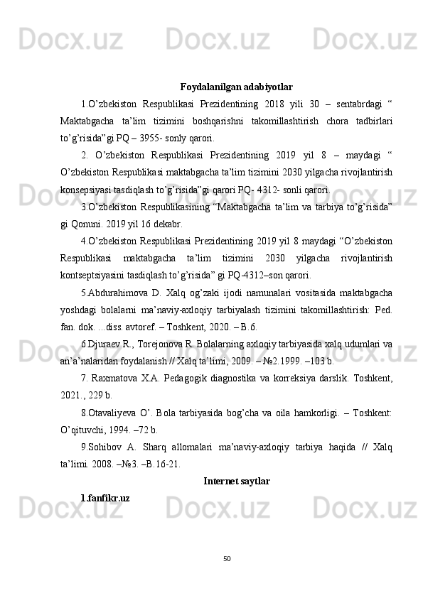 Foydalanilgan adabiyotlar
1.O’zbekiston   Respublikasi   Prezidentining   2018   yili   30   –   sentabrdagi   “
Maktabgacha   ta’lim   tizimini   boshqarishni   takomillashtirish   chora   tadbirlari
to’g’risida”gi PQ – 3955- sonly qarori. 
2.   O’zbekiston   Respublikasi   Prezidentining   2019   yil   8   –   maydagi   “
O’zbekiston Respublikasi maktabgacha ta’lim tizimini 2030 yilgacha rivojlantirish
konsepsiyasi tasdiqlash to’g’risida”gi qarori PQ- 4312- sonli qarori. 
3.O’zbekiston   Respublikasining   “Maktabgacha   ta’lim   va   tarbiya   to’g’risida”
gi Qonuni. 2019 yil 16 dekabr.
4.O’zbekiston  Respublikasi  Prezidentining 2019 yil  8 maydagi  “O’zbekiston
Respublikasi   maktabgacha   ta’lim   tizimini   2030   yilgacha   rivojlantirish
kontseptsiyasini tasdiqlash to’g’risida” gi PQ-4312–son qarori. 
5.Abdurahimova   D.   Xalq   og’zaki   ijodi   namunalari   vositasida   maktabgacha
yoshdagi   bolalarni   ma’naviy-axloqiy   tarbiyalash   tizimini   takomillashtirish:   Ped.
fan. dok. ...diss. avtoref. – Toshkent, 2020. – B.6. 
6.Djuraev R., Torejonova R. Bolalarning axloqiy tarbiyasida xalq udumlari va
an’a’nalaridan foydalanish // Xalq ta’limi, 2009. – №2.1999. –103 b.
7.   Raxmatova   X.A.   Pedagogik   diagnostika   va   korreksiya   darslik.   Toshkent,
2021., 229 b. 
8.Otavaliyeva   O’.   Bola   tarbiyasida   bog’cha   va   oila   hamkorligi.   –   Toshkent:
O’qituvchi, 1994. –72 b. 
9.Sohibov   A.   Sharq   allomalari   ma’naviy-axloqiy   tarbiya   haqida   //   Xalq
ta’limi. 2008. –№3. –B.16-21.
Internet saytlar
1.fanfikr.uz
50 