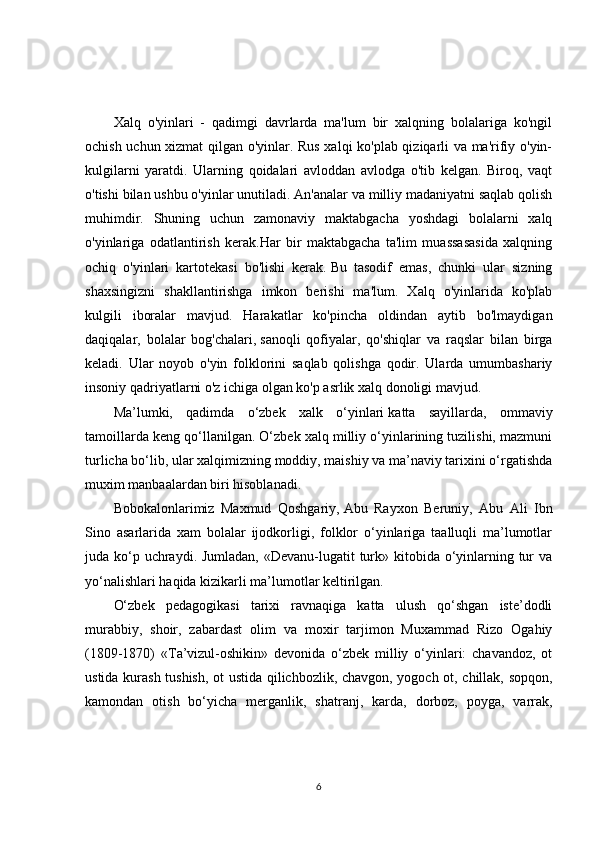 Xalq   o'yinlari   -   qadimgi   davrlarda   ma'lum   bir   xalqning   bolalariga   ko'ngil
ochish uchun xizmat  qilgan o'yinlar. Rus xalqi ko'plab qiziqarli va ma'rifiy o'yin-
kulgilarni   yaratdi.   Ularning   qoidalari   avloddan   avlodga   o'tib   kelgan.   Biroq,   vaqt
o'tishi bilan ushbu o'yinlar unutiladi. An'analar va milliy madaniyatni saqlab qolish
muhimdir.   Shuning   uchun   zamonaviy   maktabgacha   yoshdagi   bolalarni   xalq
o'yinlariga   odatlantirish   kerak.Har   bir   maktabgacha   ta'lim   muassasasida   xalqning
ochiq   o'yinlari   kartotekasi   bo'lishi   kerak.   Bu   tasodif   emas,   chunki   ular   sizning
shaxsingizni   shakllantirishga   imkon   berishi   ma'lum.   Xalq   o'yinlarida   ko'plab
kulgili   iboralar   mavjud.   Harakatlar   ko'pincha   oldindan   aytib   bo'lmaydigan
daqiqalar,   bolalar   bog'chalari,   sanoqli   qofiyalar,   qo'shiqlar   va   raqslar   bilan   birga
keladi.   Ular   noyob   o'yin   folklorini   saqlab   qolishga   qodir.   Ularda   umumbashariy
insoniy qadriyatlarni o'z ichiga olgan ko'p asrlik xalq donoligi mavjud.
Ma’lumki,   qadimda   o‘zbek   xalk   o‘yinlari   katta   sayillarda,   ommaviy
tamoillarda keng qo‘llanilgan. O‘zbek xalq milliy o‘yinlarining tuzilishi, mazmuni
turlicha bo‘lib, ular xalqimizning moddiy, maishiy va ma’naviy tarixini o‘rgatishda
muxim manbaalardan biri hisoblanadi. 
Bobokalonlarimiz   Maxmud   Qoshgariy,   Abu   Rayxon   Beruniy,   Abu   Ali   Ibn
Sino   asarlarida   xam   bolalar   ijodkorligi,   folklor   o‘yinlariga   taalluqli   ma’lumotlar
juda ko‘p uchraydi. Jumladan, «Devanu-lugatit turk» kitobida o‘yinlarning tur va
yo‘nalishlari haqida kizikarli ma’lumotlar keltirilgan. 
O‘zbek   pedagogikasi   tarixi   ravnaqiga   katta   ulush   qo‘shgan   iste’dodli
murabbiy,   shoir,   zabardast   olim   va   moxir   tarjimon   Muxammad   Rizo   Ogahiy
(1809-1870)   «Ta’vizul-oshikin»   devonida   o‘zbek   milliy   o‘yinlari:   chavandoz,   ot
ustida kurash tushish, ot ustida qilichbozlik, chavgon, yogoch ot, chillak, sopqon,
kamondan   otish   bo‘yicha   merganlik,   shatranj,   karda,   dorboz,   poyga,   varrak,
6