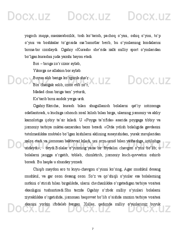 yogoch   xuqqa,   masxarabozlik,   tosh   ko‘tarish,   pachoq   o‘yini,   oshiq   o‘yini,   to‘p
o‘yini   va   boshkalar   to‘grisida   ma’lumotlar   berib,   bu   o‘yinlarning   koidalarini
birma-bir   izoxlaydi.   Ogahiy   «Kurash»   she’rida   xalk   milliy   sport   o‘yinlaridan
bo‘lgan kurashni juda yaxshi bayon etadi. 
Biri – biriga zo‘r izxor aylab, 
Yikorga ne allakim bor aylab. 
Buyun olib bariga ko‘rguzib sho‘r 
Biri changak solib, izxor etib zo‘r, 
Madad chun biriga tam’ yeturdi, 
Ko‘tarib birni andok yerga urdi. 
Ogahiy   fikricha,   kurash   bilan   shugullanish   bolalarni   qat’iy   intizomga
odatlantiradi, u kuchiga ishonch xosil kilish bilan birga, ularning jismoniy va akliy
kamolotiga   ijobiy   ta’sir   kiladi.   U   «Poyga   ta’rifida»   asarida   poygaga   tibbiy   va
jismoniy   tarbiya   nuktai-nazaridan   baxo   beradi.   «Otda   yelish   bolaligida   gavdasini
tutolmaslikka mubtalo bo‘lgan kishilarni aklining susayishidan, yurak xurujlaridan
xalos etadi va jismonan bakuvvat kiladi, uni orzu-umid bilan yashashga, intilishga
undaydi»,   -   deydi.Bolalar   o‘yinining   yana   bir   foydalisi   chavgon   o‘yini   bo‘lib,   u
bolalarni   jangga   o‘rgatib,   toblab,   chiniktirib,   jismoniy   kuch-quvvatini   oshirib
boradi. Bu haqda u shunday yozadi: 
Chiqib   maydon   aro   to   kuyu-chavgon   o‘yinni   ko‘ring,   Agar   mushkul   desang
mushkul,   va   gar   oson   desang   oson   .So‘z   va   qo‘shiqli   o‘yinlar   esa   bolalarning
nutkini o‘stirish bilan birgalikda, ularni chechanlikka o‘rgatadigan tarbiya vositasi
ekanligini   tushuntiradi.Shu   tarzda   Ogahiy   o‘zbek   milliy   o‘yinlari   bolalarni
ziyraklikka o‘rgatishda, jismonan baquvvat bo‘lib o‘sishda muxim tarbiya vositasi
ekanini   yorkin   ifodalab   bergan.   Xullas,   qadimda   milliy   o‘yinlarimiz   buyuk
7 