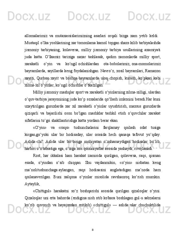 allomalarimiz   va   mutaxassislarimizning   asarlari   orqali   bizga   xam   yetib   keldi.  
Mustaqil o‘lka yoshlarining xar tomonlama kamol topgan shaxs kilib tarbiyalashda
jismoniy   tarbiyaning,   kolaversa,   milliy   jismoniy   tarbiya   usullarining   axamiyati
juda   katta.   O‘lkamiz   tarixiga   nazar   tashlasak,   qadim   zamonlarda   milliy   sport,
xarakatli   o‘yin   va   ko‘ngil   ochishlardan   ota-bobolarimiz,   ona-momolarimiz
bayramlarda, sayillarda keng foydalanishgan. Navro‘z, xosil bayramlari, Ramazon
xayiti,   Qurbon   xayit   va   boshqa   bayramlarda   uloq   chopish,   kurash,   ko‘pkari   kabi
xilma-xil o‘yinlar, ko‘ngil ochishlar o‘tkazilgan. 
Milliy jismoniy mashqlar sport va xarakatli o‘yinlarning xilma-xilligi, ulardan
o‘quv-tarbiya jarayonining juda ko‘p soxalarida qo‘llash imkonini beradi.Har kuni
uzaytirilgan   guruxlarda   xar   xil   xarakatli   o‘yinlar   uyushtirish,   maxsus   guruxlarda
qiziqarli   va   bajarilishi   oson   bo‘lgan   mashklar   tashkil   etish   o‘quvchilar   xarakat
sifatlarini to‘gri shakllantirishga katta yordam berar ekan. 
«O‘yin»   va   «raqs»   tushunchalarini   farqlamay   qoilash   odat   tusiga
kirgan,go‘yoki   ular   bir   hodisaday,   ular   orasida   hech   qanaqa   tafovut   yo‘qday.
Aslida-chi?   Aslida   ular   bir-biriga   mohiyatan   o‘xshamaydigan   hodisalar   bo‘Iib,
harbiri o‘z tabiatiga ega, o‘ziga xos qonuniyatlar asosida yashaydi, rivojlanadi. 
Rost,   har   ikkalasi   ham   harakat   zamirida   qurilgan,   qolaversa,   raqs,   qisman
esada,   o‘yindan   o‘sib   chiqqan.   Shu   vajdanmikin,   «o‘yin»   nisbatan   keng
ma’nolitushunchaga   aylangan,   raqs   hodisasini   anglatadigan   ma’noda   ham
qoilanaverilgan.   Buni   xalqona   o‘yinlar   misolida   ravshanroq   ko‘rish   mumkin.
Aytaylik, 
«Chittigul»   harakatni   so‘z   boshqarishi   asosida   qurilgan   qizaloqlar   o‘yini.
Qizaloqlar uni erta bahorda (endigina nish otib ko'kara boshlagan gul-u sabzalarni
ko‘rib   quvonch   va   hayajondan   entikib)   «chittigul»   —   aslida   ular   chuchuktilida
8