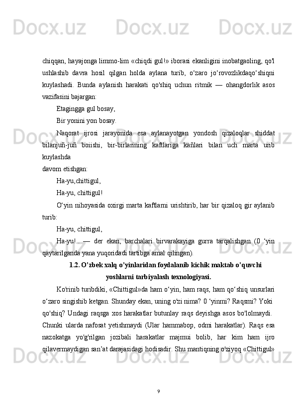 chiqqan, hayajonga limmo-lim «chiqdi gul!» iborasi ekanligini inobatgaoling, qo'l
ushlashib   davra   hosil   qilgan   holda   aylana   turíb,   o‘zaro   jo‘rovozlikdaqo‘shiqni
kuylashadi.   Bunda   aylanish   harakati   qo'shiq   uchun   ritmik   —   ohangdorlik   asos
vazifasini bajargan: 
Etagingga   gul bosay, 
Bir yonini yon bosay. 
Naqorat   ijrosi   jarayonida   esa   aylanayotgan   yondosh   qizaloqlar   shiddat
bilanjuñ-juñ   boiishi,   bir-birlarining   kaftlariga   kañlari   bilan   uch   marta   urib
kuylashda  
davom etishgan: 
Ha-yu,chittigul, 
Ha-yu, chittigul! 
O‘yin nihoyasida oxirgi marta kaftlarni urishtirib, har bir qizaloq gir aylanib
turib: 
Ha-yu, chittigul, 
Ha-yu!..   —   der   ekan,   barchalari   birvarakayiga   gurra   tarqalishgan   (0   ‘yin
qaytarilganda yana yuqoridadi tartibga amal qilingan). 
1.2.   O’zbek xalq o’yinlaridan foydalanib kichik maktab o’quvchi
yoshlarni tarbiyalash texnologiyasi.
Ko'rinib turibdiki, «Chittigul»da ham o‘yin, ham raqs, ham qo‘shiq unsurlari
o‘zaro singishib ketgan. Shunday ekan, uning o'zi nima? 0 ‘yinmi? Raqsmi? Yoki 
qo'shiq?   Undagi   raqsga   xos   harakatlar   butunlay   raqs   deyishga   asos   bo'lolmaydi.  
Chunki   ularda   nafosat   yetishmaydi   (Ular   hammabop,   odmi   harakatlar).   Raqs   esa
nazokatga   yo'g'rilgan   jozibali   harakatlar   majmui   bolib,   har   kim   ham   ijro
qilavermaydigan san’at darajasidagi hodisadir. Shu mantiqning o'ziyoq «Chittigul»
9 