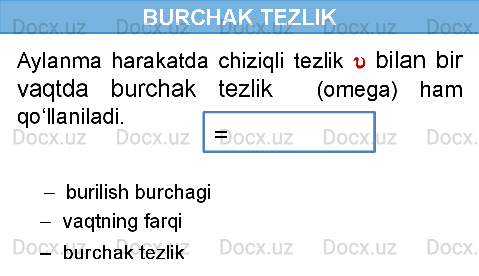 BURCHAK TEZLIK
Aylanma  harakatda  chiziqli  tezlik  ??????   bilan  bir 
vaqtda  burchak  tezlik     (omega)  ham 
qo‘llaniladi.
  = 
 –   burilish burchagi
 –   burchak tezlik –   vaqtning farqi 