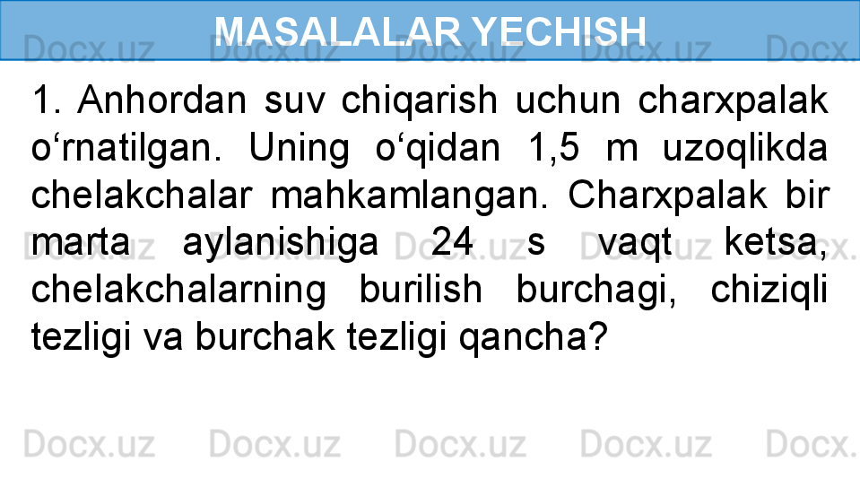 MASALALAR YECHISH
1.  Anhordan  suv  chiqarish  uchun  charxpalak 
o‘rnatilgan.  Uning  o‘qidan  1,5  m  uzoqlikda 
chelakchalar  mahkamlangan.  Charxpalak  bir 
marta  aylanishiga  24  s  vaqt  ketsa, 
chelakchalarning  burilish  burchagi,  chiziqli 
tezligi va burchak tezligi qancha? 