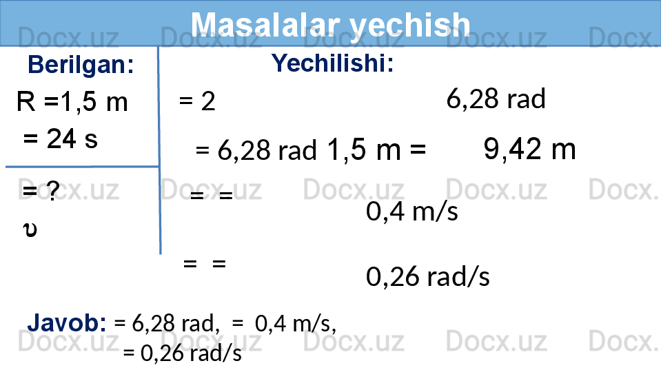 Masalalar yechish
Berilgan: Yechilishi:
R =1,5 m
= ?  = 24 s
 ?????? = 2  
  = 6,28 rad  1,5 m =
  =  =
  =  = 9,42 m6,28 rad
0,4 m/s
0,26 rad/s
Javob:  = 6,28 rad,  =  0,4 m/s,
                  = 0,26 rad/s  