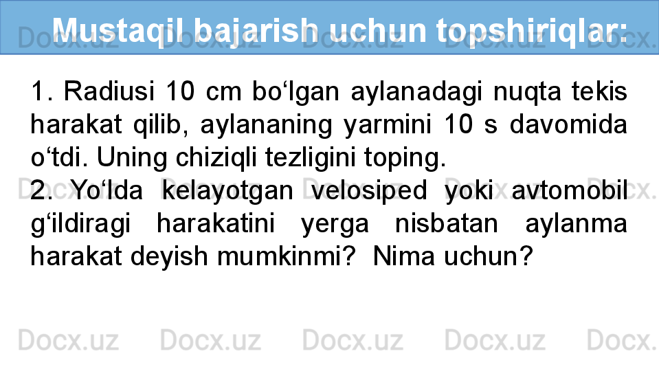 Mustaqil bajarish uchun topshiriqlar:
1.  Radiusi  10  cm  bo‘lgan  aylanadagi  nuqta  tekis 
harakat  qilib,  aylananing  yarmini  10  s  davomida 
o‘tdi. Uning chiziqli tezligini toping. 
2.  Yo‘lda  kelayotgan  velosiped  yoki  avtomobil 
g‘ildiragi  harakatini  yerga  nisbatan  aylanma 
harakat deyish mumkinmi?  Nima uchun?
