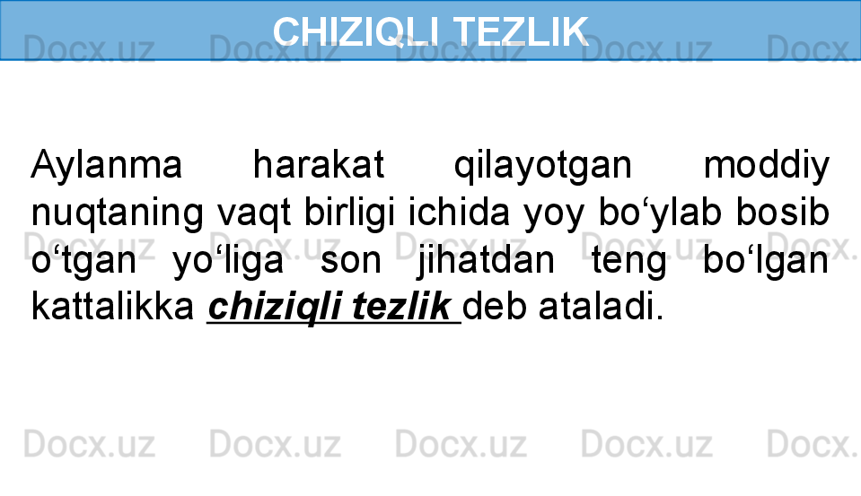 CHIZIQLI TEZLIK
Aylanma  harakat  qilayotgan  moddiy 
nuqtaning vaqt birligi ichida yoy bo‘ylab bosib 
o‘tgan  yo‘liga  son  jihatdan  teng  bo‘lgan 
kattalikka  chiziqli tezlik  deb ataladi. 