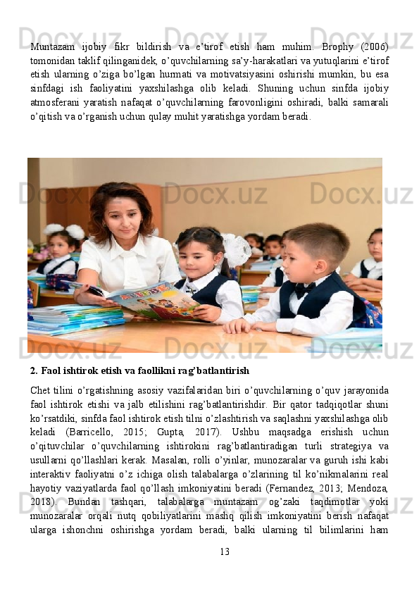 Muntazam   ijobiy   fikr   bildirish   va   e’tirof   etish   ham   muhim.   Brophy   (2006)
tomonidan taklif qilinganidek, o’quvchilarning sa’y-harakatlari va yutuqlarini e’tirof
etish   ularning   o’ziga   bo’lgan   hurmati   va   motivatsiyasini   oshirishi   mumkin,   bu   esa
sinfdagi   ish   faoliyatini   yaxshilashga   olib   keladi.   Shuning   uchun   sinfda   ijobiy
atmosferani   yaratish   nafaqat   o’quvchilarning   farovonligini   oshiradi,   balki   samarali
o’qitish va o’rganish uchun qulay muhit yaratishga yordam beradi.
2. Faol ishtirok etish va faollikni rag’batlantirish
Chet   tilini  o’rgatishning   asosiy  vazifalaridan  biri  o’quvchilarning   o’quv  jarayonida
faol   ishtirok   etishi   va   jalb   etilishini   rag’batlantirishdir.   Bir   qator   tadqiqotlar   shuni
ko’rsatdiki, sinfda faol ishtirok etish tilni o’zlashtirish va saqlashni yaxshilashga olib
keladi   (Barricello,   2015;   Gupta,   2017).   Ushbu   maqsadga   erishish   uchun
o’qituvchilar   o’quvchilarning   ishtirokini   rag’batlantiradigan   turli   strategiya   va
usullarni qo’llashlari kerak. Masalan, rolli o’yinlar, munozaralar va guruh ishi kabi
interaktiv   faoliyatni   o’z   ichiga   olish   talabalarga   o’zlarining   til   ko’nikmalarini   real
hayotiy vaziyatlarda faol qo’llash imkoniyatini beradi (Fernandez, 2013; Mendoza,
2018).   Bundan   tashqari,   talabalarga   muntazam   og’zaki   taqdimotlar   yoki
munozaralar   orqali   nutq   qobiliyatlarini   mashq   qilish   imkoniyatini   berish   nafaqat
ularga   ishonchni   oshirishga   yordam   beradi,   balki   ularning   til   bilimlarini   ham
13 