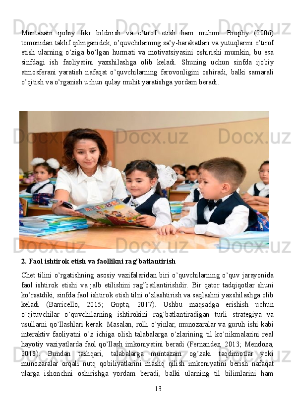Muntazam   ijobiy   fikr   bildirish   va   e’tirof   etish   ham   muhim.   Brophy   (2006)
tomonidan taklif qilinganidek, o’quvchilarning sa’y-harakatlari va yutuqlarini e’tirof
etish   ularning   o’ziga   bo’lgan   hurmati   va   motivatsiyasini   oshirishi   mumkin,   bu   esa
sinfdagi   ish   faoliyatini   yaxshilashga   olib   keladi.   Shuning   uchun   sinfda   ijobiy
atmosferani   yaratish   nafaqat   o’quvchilarning   farovonligini   oshiradi,   balki   samarali
o’qitish va o’rganish uchun qulay muhit yaratishga yordam beradi.
2. Faol ishtirok etish va faollikni rag’batlantirish
Chet   tilini  o’rgatishning   asosiy  vazifalaridan  biri  o’quvchilarning   o’quv  jarayonida
faol   ishtirok   etishi   va   jalb   etilishini   rag’batlantirishdir.   Bir   qator   tadqiqotlar   shuni
ko’rsatdiki, sinfda faol ishtirok etish tilni o’zlashtirish va saqlashni yaxshilashga olib
keladi   (Barricello,   2015;   Gupta,   2017).   Ushbu   maqsadga   erishish   uchun
o’qituvchilar   o’quvchilarning   ishtirokini   rag’batlantiradigan   turli   strategiya   va
usullarni qo’llashlari kerak. Masalan, rolli o’yinlar, munozaralar va guruh ishi kabi
interaktiv   faoliyatni   o’z   ichiga   olish   talabalarga   o’zlarining   til   ko’nikmalarini   real
hayotiy vaziyatlarda faol qo’llash imkoniyatini beradi (Fernandez, 2013; Mendoza,
2018).   Bundan   tashqari,   talabalarga   muntazam   og’zaki   taqdimotlar   yoki
munozaralar   orqali   nutq   qobiliyatlarini   mashq   qilish   imkoniyatini   berish   nafaqat
ularga   ishonchni   oshirishga   yordam   beradi,   balki   ularning   til   bilimlarini   ham
13