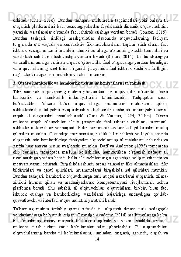 oshiradi   (Chen,   2016).   Bundan   tashqari,   multimedia   taqdimotlari   yoki   onlayn   til
o’rganish platformalari kabi texnologiyalardan foydalanish dinamik o’quv muhitini
yaratishi va talabalar o’rtasida faol ishtirok etishiga yordam beradi (Jonson, 2019).
Bundan   tashqari,   sinfdagi   mashg’ulotlar   davomida   o’quvchilarning   faoliyati
to’g’risida   o’z   vaqtida   va   konstruktiv   fikr-mulohazalarni   taqdim   etish   ularni   faol
ishtirok  etishga  undashi  mumkin,  chunki  bu ularga o’zlarining  kuchli tomonlari va
yaxshilash   sohalarini   tushunishga   yordam   beradi   (Santos,   2014).   Ushbu   strategiya
va usullarni amalga oshirish orqali o’qituvchilar faol o’rganishga yordam beradigan
va   o’quvchilarning   chet   tilini   o’rganish   jarayonida   faol   ishtirok   etishi   va   faolligini
rag’batlantiradigan sinf muhitini yaratishi mumkin.
3. O’zaro hamkorlik va hamkorlik uchun imkoniyatlarni ta’minlash
Tilni   samarali   o’rgatishning   muhim   jihatlaridan   biri   o’quvchilar   o’rtasida   o’zaro
hamkorlik   va   hamkorlik   imkoniyatlarini   ta’minlashdir.   Tadqiqotlar   shuni
ko’rsatadiki,   "o’zaro   ta’sir   o’quvchilarga   ma’nolarni   muhokama   qilish,
suhbatlashish   qobiliyatini   rivojlantirish   va   tushunishni   oshirish   imkoniyatini   berish
orqali   til   o’rganishni   osonlashtiradi"   (Gass   &   Varonis,   1994,   34-bet).   O’zaro
muloqot   orqali   o’quvchilar   o’quv   jarayonida   faol   ishtirok   etishlari,   mazmunli
suhbatlar o’tkazishlari va maqsadli tildan kommunikativ tarzda foydalanishni mashq
qilishlari   mumkin.   Guruhdagi   munozaralar,   juftlik   bilan   ishlash   va   loyiha   asosida
o’rganish kabi hamkorlikdagi faoliyatlar o’quvchilarning til malakasini oshirishi va
sinfda hamjamiyat hissini uyg’otishi mumkin. Daff va Anderson (1995) tomonidan
olib   borilgan   tadqiqotda   ma’lum   bo’lishicha,   hamkorlikda   o’rganish   nafaqat   til
rivojlanishiga yordam beradi, balki o’quvchilarning o’rganishga bo’lgan ishonchi va
motivatsiyasini   oshiradi.   Birgalikda   ishlash   orqali   talabalar   fikr   almashishlari,   fikr
bildirishlari   va   qabul   qilishlari,   muammolarni   birgalikda   hal   qilishlari   mumkin.
Bundan   tashqari,   hamkorlik   o’quvchilarga   turli   nuqtai   nazarlarni   o’rganish,   xilma-
xillikni   hurmat   qilish   va   madaniyatlararo   kompetentsiyani   rivojlantirish   uchun
platforma   beradi.   Shu   sababli,   til   o’qituvchilari   o’quvchilarni   bir-biri   bilan   faol
ishtirok   etishga   va   hamkorlikdagi   vazifalarni   bajarishga   undaydigan   qo’llab-
quvvatlovchi va interfaol o’quv muhitini yaratishi kerak.
Ta’limning   muhim   tarkibiy   qismi   sifatida   til   o’rgatish   doimo   turli   pedagogik
yondashuvlarga bo’ysunib kelgan. Oxbridge Academy (2016) ma’lumotlariga ko’ra,
til   o’qitishning   asosiy   maqsadi   talabalarni   og’zaki   va   yozma   shaklda   samarali
muloqot   qilish   uchun   zarur   ko’nikmalar   bilan   jihozlashdir.   Til   o’qituvchilari
o’quvchilarning   barcha   til   ko’nikmalarini,   jumladan,   tinglash,   gapirish,   o’qish   va
14