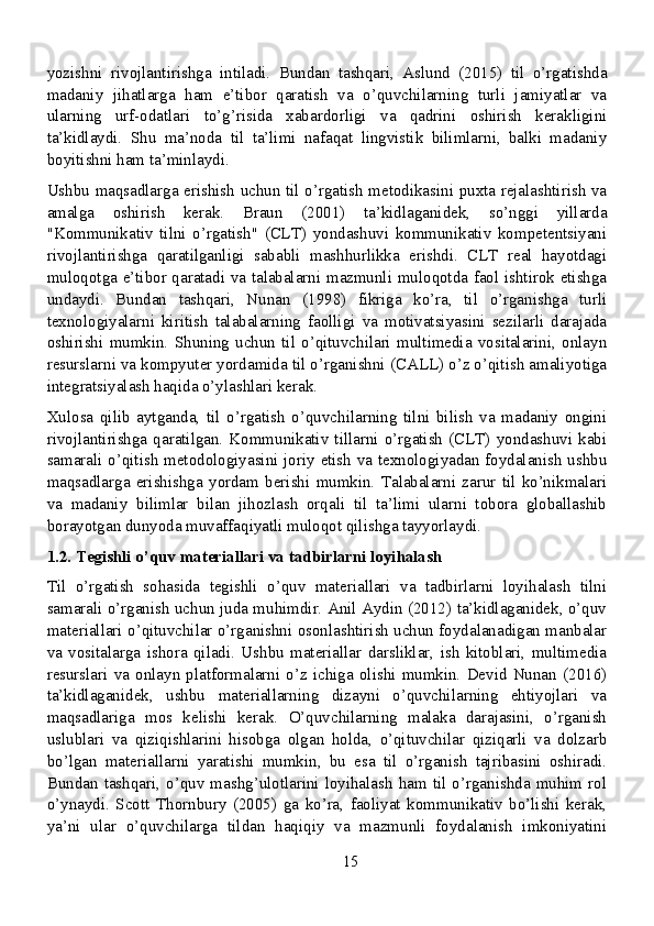 yozishni   rivojlantirishga   intiladi.   Bundan   tashqari,   Aslund   (2015)   til   o’rgatishda
madaniy   jihatlarga   ham   e’tibor   qaratish   va   o’quvchilarning   turli   jamiyatlar   va
ularning   urf-odatlari   to’g’risida   xabardorligi   va   qadrini   oshirish   kerakligini
ta’kidlaydi.   Shu   ma’noda   til   ta’limi   nafaqat   lingvistik   bilimlarni,   balki   madaniy
boyitishni ham ta’minlaydi.
Ushbu maqsadlarga erishish uchun til o’rgatish metodikasini puxta rejalashtirish va
amalga   oshirish   kerak.   Braun   (2001)   ta’kidlaganidek,   so’nggi   yillarda
"Kommunikativ   tilni   o’rgatish"   (CLT)   yondashuvi   kommunikativ   kompetentsiyani
rivojlantirishga   qaratilganligi   sababli   mashhurlikka   erishdi.   CLT   real   hayotdagi
muloqotga e’tibor qaratadi va talabalarni mazmunli muloqotda faol ishtirok etishga
undaydi.   Bundan   tashqari,   Nunan   (1998)   fikriga   ko’ra,   til   o’rganishga   turli
texnologiyalarni   kiritish   talabalarning   faolligi   va   motivatsiyasini   sezilarli   darajada
oshirishi   mumkin.   Shuning   uchun   til   o’qituvchilari   multimedia   vositalarini,   onlayn
resurslarni va kompyuter yordamida til o’rganishni (CALL) o’z o’qitish amaliyotiga
integratsiyalash haqida o’ylashlari kerak.
Xulosa   qilib   aytganda,   til   o’rgatish   o’quvchilarning   tilni   bilish   va   madaniy   ongini
rivojlantirishga   qaratilgan.  Kommunikativ  tillarni  o’rgatish   (CLT)   yondashuvi   kabi
samarali o’qitish metodologiyasini joriy etish va texnologiyadan foydalanish ushbu
maqsadlarga   erishishga   yordam   berishi   mumkin.   Talabalarni   zarur   til   ko’nikmalari
va   madaniy   bilimlar   bilan   jihozlash   orqali   til   ta’limi   ularni   tobora   globallashib
borayotgan dunyoda muvaffaqiyatli muloqot qilishga tayyorlaydi.
1.2. Tegishli o’quv materiallari va tadbirlarni loyihalash 
Til   o’rgatish   sohasida   tegishli   o’quv   materiallari   va   tadbirlarni   loyihalash   tilni
samarali o’rganish uchun juda muhimdir. Anil Aydin (2012) ta’kidlaganidek, o’quv
materiallari o’qituvchilar o’rganishni osonlashtirish uchun foydalanadigan manbalar
va   vositalarga   ishora   qiladi.   Ushbu   materiallar   darsliklar,   ish   kitoblari,   multimedia
resurslari   va   onlayn   platformalarni   o’z   ichiga   olishi   mumkin.   Devid   Nunan   (2016)
ta’kidlaganidek,   ushbu   materiallarning   dizayni   o’quvchilarning   ehtiyojlari   va
maqsadlariga   mos   kelishi   kerak.   O’quvchilarning   malaka   darajasini,   o’rganish
uslublari   va   qiziqishlarini   hisobga   olgan   holda,   o’qituvchilar   qiziqarli   va   dolzarb
bo’lgan   materiallarni   yaratishi   mumkin,   bu   esa   til   o’rganish   tajribasini   oshiradi.
Bundan   tashqari,   o’quv  mashg’ulotlarini   loyihalash   ham   til  o’rganishda   muhim  rol
o’ynaydi.   Scott   Thornbury   (2005)   ga   ko’ra,   faoliyat   kommunikativ   bo’lishi   kerak,
ya’ni   ular   o’quvchilarga   tildan   haqiqiy   va   mazmunli   foydalanish   imkoniyatini
15