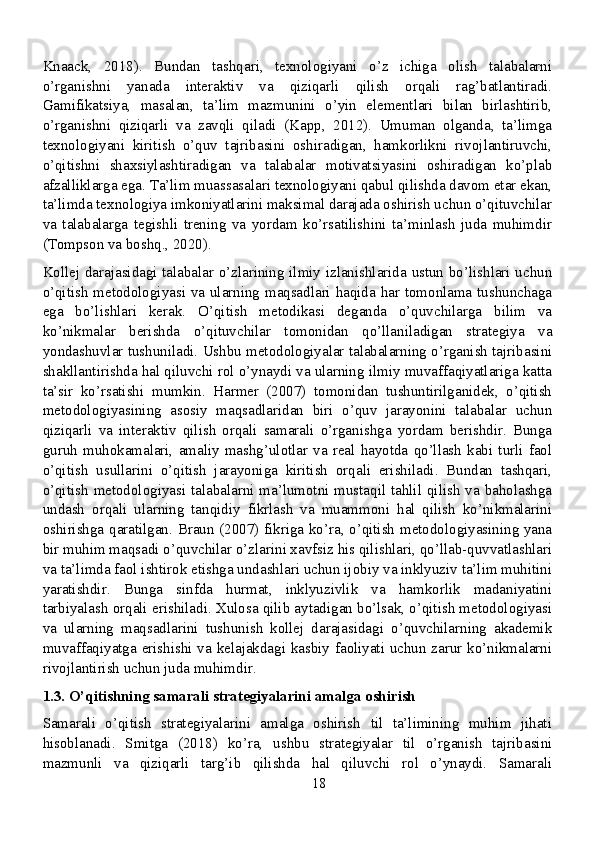 Knaack,   2018).   Bundan   tashqari,   texnologiyani   o’z   ichiga   olish   talabalarni
o’rganishni   yanada   interaktiv   va   qiziqarli   qilish   orqali   rag’batlantiradi.
Gamifikatsiya,   masalan,   ta’lim   mazmunini   o’yin   elementlari   bilan   birlashtirib,
o’rganishni   qiziqarli   va   zavqli   qiladi   (Kapp,   2012).   Umuman   olganda,   ta’limga
texnologiyani   kiritish   o’quv   tajribasini   oshiradigan,   hamkorlikni   rivojlantiruvchi,
o’qitishni   shaxsiylashtiradigan   va   talabalar   motivatsiyasini   oshiradigan   ko’plab
afzalliklarga ega. Ta’lim muassasalari texnologiyani qabul qilishda davom etar ekan,
ta’limda texnologiya imkoniyatlarini maksimal darajada oshirish uchun o’qituvchilar
va   talabalarga   tegishli   trening   va   yordam   ko’rsatilishini   ta’minlash   juda   muhimdir
(Tompson va boshq., 2020).
Kollej darajasidagi talabalar o’zlarining ilmiy izlanishlarida ustun bo’lishlari uchun
o’qitish metodologiyasi va ularning maqsadlari haqida har tomonlama tushunchaga
ega   bo’lishlari   kerak.   O’qitish   metodikasi   deganda   o’quvchilarga   bilim   va
ko’nikmalar   berishda   o’qituvchilar   tomonidan   qo’llaniladigan   strategiya   va
yondashuvlar tushuniladi. Ushbu metodologiyalar talabalarning o’rganish tajribasini
shakllantirishda hal qiluvchi rol o’ynaydi va ularning ilmiy muvaffaqiyatlariga katta
ta’sir   ko’rsatishi   mumkin.   Harmer   (2007)   tomonidan   tushuntirilganidek,   o’qitish
metodologiyasining   asosiy   maqsadlaridan   biri   o’quv   jarayonini   talabalar   uchun
qiziqarli   va   interaktiv   qilish   orqali   samarali   o’rganishga   yordam   berishdir.   Bunga
guruh   muhokamalari,   amaliy   mashg’ulotlar   va   real   hayotda   qo’llash   kabi   turli   faol
o’qitish   usullarini   o’qitish   jarayoniga   kiritish   orqali   erishiladi.   Bundan   tashqari,
o’qitish metodologiyasi talabalarni ma’lumotni mustaqil tahlil qilish  va baholashga
undash   orqali   ularning   tanqidiy   fikrlash   va   muammoni   hal   qilish   ko’nikmalarini
oshirishga qaratilgan. Braun (2007) fikriga ko’ra, o’qitish metodologiyasining yana
bir muhim maqsadi o’quvchilar o’zlarini xavfsiz his qilishlari, qo’llab-quvvatlashlari
va ta’limda faol ishtirok etishga undashlari uchun ijobiy va inklyuziv ta’lim muhitini
yaratishdir.   Bunga   sinfda   hurmat,   inklyuzivlik   va   hamkorlik   madaniyatini
tarbiyalash orqali erishiladi. Xulosa qilib aytadigan bo’lsak, o’qitish metodologiyasi
va   ularning   maqsadlarini   tushunish   kollej   darajasidagi   o’quvchilarning   akademik
muvaffaqiyatga erishishi va kelajakdagi kasbiy faoliyati uchun zarur ko’nikmalarni
rivojlantirish uchun juda muhimdir.
1.3. O’qitishning samarali strategiyalarini amalga oshirish
Samarali   o’qitish   strategiyalarini   amalga   oshirish   til   ta’limining   muhim   jihati
hisoblanadi.   Smitga   (2018)   ko’ra,   ushbu   strategiyalar   til   o’rganish   tajribasini
mazmunli   va   qiziqarli   targ’ib   qilishda   hal   qiluvchi   rol   o’ynaydi.   Samarali
18