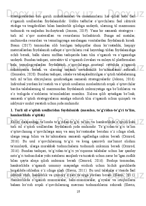 strategiyalardan   biri   guruh   muhokamalari   va   muammolarni   hal   qilish   kabi   faol
o’rganish   usullaridan   foydalanishdir.   Ushbu   tadbirlar   o’quvchilarni   faol   ishtirok
etishga   va   tengdoshlari   bilan   hamkorlik   qilishga   undaydi,   ularning   til   mazmunini
tushunish   va   saqlashni   kuchaytiradi   (Jonson,   2019).   Yana   bir   samarali   strategiya   -
turli   xil   o’quv   materiallari   va   resurslarini   birlashtirish.   Bunga   asl   matnlar,
multimedia   resurslari   va   texnologiyaga   asoslangan   vositalardan   foydalanish   kiradi.
Braun   (2017)   tomonidan   olib   borilgan   tadqiqotlar   shuni   ko’rsatadiki,   haqiqiy
materiallardan foydalanish nafaqat o’quvchilarni real hayotdagi tildan foydalanishga
ochib   beradi,   balki   ularni   sinfdan   tashqarida   ham   tilni   o’rganish   va   o’rganishga
undaydi. Bundan tashqari, interaktiv til o rganish ilovalari va onlayn til platformalariʻ
kabi   texnologiyalardan   foydalanish   o quvchilarga   mustaqil   ravishda   o rganish
ʻ ʻ
imkoniyatini   beradi   va   ularning   raqamli   savodxonlik   ko nikmalarini   oshiradi	
ʻ
(Gonsales, 2020). Bundan tashqari, iskala va tabaqalashtirilgan o’qitish talabalarning
turli   xil   ta’lim   ehtiyojlarini   qondiradigan   samarali   strategiyalardir   (Jekson,   2016).
Individual yordam ko’rsatish va o’qitish usullarini moslashtirish orqali o’qituvchilar
barcha   talabalarning   til   mazmunidan   foydalanish   imkoniyatiga   ega   bo’lishlarini   va
o’z   tezligida   o’sishlarini   ta’minlashlari   mumkin.   Xulosa   qilib   aytadigan   bo’lsak,
samarali   o’qitish   strategiyalarini   amalga   oshirish   tilni   o’rganish   uchun   qiziqarli   va
inklyuziv muhit yaratish uchun juda muhimdir.
1. Turli xil o’qitish usullaridan foydalanish (masalan, to’g’ridan-to’g’ri ta’lim,
hamkorlikda o’qitish)
Kollej   darajasidagi   ta’limda   to’g’ridan-to’g’ri   ta’lim   va   hamkorlikda   o’qitish   kabi
turli   xil   o’qitish   usullaridan   foydalanish   juda   muhimdir.   To’g’ridan-to’g’ri   ta’lim
o’qituvchining   o’quvchilarga   aniq   va   aniq   ko’rsatmalar   berishni   o’z   ichiga   oladi,
ularga   yangi   bilim   va   ko’nikmalarni   samarali   egallashga   imkon   beradi   (Ormrod,
2016).   Bu   usul   o’quvchilarning   to’g’ri   va   keng   qamrovli   ma’lumot   olishini
ta’minlaydi,   ularga   murakkab   tushunchalarni   tushunish   imkonini   beradi   (Ormrod,
2016).   Bundan   tashqari,   to’g’ridan-to’g’ri   yo’riqnoma   talabalar   uchun   har   qanday
noto’g’ri tushunchalar yoki xatolarni aniqlash va tuzatish uchun zarur bo’lgan zudlik
bilan   qayta   aloqa   qilish   imkonini   beradi   (Ormrod,   2016).   Boshqa   tomondan,
hamkorlikda   o’rganish   umumiy   maqsadga   erishish   uchun   kichik   guruhlarda
birgalikda ishlashni o’z ichiga oladi (Slavin, 2011). Bu usul talabalar o’rtasida faol
ishtirok   etish,   hamkorlik   va   ijtimoiy   o’zaro   ta’sirga   yordam   beradi   (Slavin,   2011).
Hamkorlikda   o’rganish   munozaralar,   bahs-munozaralar,   g’oyalar   va   istiqbollarni
baham   ko’rish   orqali   o’quvchilarning   mavzuni   tushunishlarini   oshiradi   (Slavin,
19 