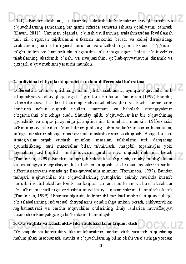2011).   Bundan   tashqari,   u   tanqidiy   fikrlash   ko’nikmalarini   rivojlantiradi   va
o’quvchilarning   jamoaning   bir   qismi   sifatida   samarali   ishlash   qobiliyatini   oshiradi
(Slavin,  2011).   Umuman   olganda,   o’qitish  usullarining  aralashmasidan  foydalanish
turli   xil   o’rganish   tajribalarini   o’tkazish   imkonini   beradi   va   kollej   darajasidagi
talabalarning   turli   xil   o’rganish   uslublari   va   afzalliklariga   mos   keladi.   To’g’ridan-
to’g’ri   ta’lim   va   hamkorlikda   o’rganishni   o’z   ichiga   olgan   holda,   o’qituvchilar
talabalarning   akademik   o’sishi   va   rivojlanishini   qo’llab-quvvatlovchi   dinamik   va
qiziqarli o’quv muhitini yaratishi mumkin.
2. Individual ehtiyojlarni qondirish uchun differentsial ko’rsatma
Differentsial ta’lim o’qitishning muhim jihati hisoblanadi, ayniqsa o’quvchilar turli
xil qobiliyat va ehtiyojlarga ega bo’lgan turli sinflarda. Tomlinson  (1999) fikricha,
differentsiatsiya   har   bir   talabaning   individual   ehtiyojlari   va   kuchli   tomonlarini
qondirish   uchun   o’qitish   usullari,   mazmuni   va   baholash   strategiyalarini
o’zgartirishni   o’z   ichiga   oladi.   Shunday   qilib,   o’qituvchilar   har   bir   o’quvchining
qiyinchilik   va   o’quv   jarayoniga   jalb   qilinishini   ta’minlashi   mumkin.   Differentsial
ta’lim o’qituvchilardan o’quvchilarning oldingi bilim va ko’nikmalarini baholashni,
so’ngra darslarini shunga mos ravishda moslashtirishni talab qiladi. Bunga turli xil
strategiyalar   orqali   erishish   mumkin,   masalan,   talabalarni   turli   darajadagi
qiyinchilikdagi   turli   materiallar   bilan   ta’minlash,   muqobil   topshiriqlar   yoki
loyihalarni   taklif   qilish,   moslashuvchan   guruhlash   va   o’qitish   imkonini   beradi
(Tomlinson,   1999).   Bundan   tashqari,   hamkorlikda   o’rganish,   amaliy   mashg’ulotlar
va   texnologiya   integratsiyasi   kabi   turli   xil   o’qitish   usullaridan   foydalanish   sinfda
differentsiatsiyani   yanada   qo’llab-quvvatlashi   mumkin   (Tomlinson,   1999).   Bundan
tashqari,   o’qituvchilar   o’z   o’quvchilarining   yutuqlarini   doimiy   ravishda   kuzatib
borishlari va baholashlari kerak, bu farqlash samarali bo’lishini va barcha talabalar
o’z   ta’lim   maqsadlariga   erishishda   muvaffaqiyat   qozonishlarini   ta’minlashi   kerak
(Tomlinson, 1999). Umuman olganda, ta’limni differentsiallashtirish o’qituvchilarga
o’z   talabalarining   individual   ehtiyojlarini   qondirishga   imkon   beradi,   inklyuzivlikni
rag’batlantiradi   va   barcha   o’quvchilar   o’zlarining   ilmiy   ishlarida   muvaffaqiyat
qozonish imkoniyatiga ega bo’lishlarini ta’minlaydi.
3. O’z vaqtida va konstruktiv fikr-mulohazalarni taqdim etish
O’z   vaqtida   va   konstruktiv   fikr-mulohazalarni   taqdim   etish   samarali   o’qitishning
muhim jihati hisoblanadi, chunki u o’quvchilarning bilim olishi va o’sishiga yordam
20