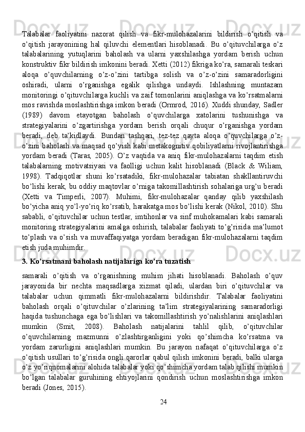 Talabalar   faoliyatini   nazorat   qilish   va   fikr-mulohazalarini   bildirish   o’qitish   va
o’qitish   jarayonining   hal   qiluvchi   elementlari   hisoblanadi.   Bu   o’qituvchilarga   o’z
talabalarining   yutuqlarini   baholash   va   ularni   yaxshilashga   yordam   berish   uchun
konstruktiv fikr bildirish imkonini beradi. Xetti (2012) fikriga ko’ra, samarali teskari
aloqa   o’quvchilarning   o’z-o’zini   tartibga   solish   va   o’z-o’zini   samaradorligini
oshiradi,   ularni   o’rganishga   egalik   qilishga   undaydi.   Ishlashning   muntazam
monitoringi o’qituvchilarga kuchli va zaif tomonlarini aniqlashga va ko’rsatmalarni
mos ravishda moslashtirishga imkon beradi (Ormrod, 2016). Xuddi shunday, Sadler
(1989)   davom   etayotgan   baholash   o’quvchilarga   xatolarini   tushunishga   va
strategiyalarini   o’zgartirishga   yordam   berish   orqali   chuqur   o’rganishga   yordam
beradi,   deb   ta’kidlaydi.   Bundan   tashqari,   tez-tez   qayta   aloqa   o’quvchilarga   o’z-
o’zini baholash va maqsad qo’yish kabi metakognitiv qobiliyatlarni rivojlantirishga
yordam   beradi   (Taras,   2005).   O’z   vaqtida   va   aniq   fikr-mulohazalarni   taqdim   etish
talabalarning   motivatsiyasi   va   faolligi   uchun   kalit   hisoblanadi   (Black   &   Wiliam,
1998).   Tadqiqotlar   shuni   ko’rsatadiki,   fikr-mulohazalar   tabiatan   shakllantiruvchi
bo’lishi kerak, bu oddiy maqtovlar o’rniga takomillashtirish sohalariga urg’u beradi
(Xetti   va   Timperli,   2007).   Muhimi,   fikr-mulohazalar   qanday   qilib   yaxshilash
bo’yicha aniq yo’l-yo’riq ko’rsatib, harakatga mos bo’lishi kerak (Nikol, 2010). Shu
sababli, o’qituvchilar uchun testlar, imtihonlar va sinf muhokamalari kabi samarali
monitoring  strategiyalarini  amalga oshirish, talabalar faoliyati to’g’risida  ma’lumot
to’plash   va   o’sish   va   muvaffaqiyatga   yordam   beradigan   fikr-mulohazalarni   taqdim
etish juda muhimdir.
3. Ko’rsatmani baholash natijalariga ko’ra tuzatish
samarali   o’qitish   va   o’rganishning   muhim   jihati   hisoblanadi.   Baholash   o’quv
jarayonida   bir   nechta   maqsadlarga   xizmat   qiladi,   ulardan   biri   o’qituvchilar   va
talabalar   uchun   qimmatli   fikr-mulohazalarni   bildirishdir.   Talabalar   faoliyatini
baholash   orqali   o’qituvchilar   o’zlarining   ta’lim   strategiyalarining   samaradorligi
haqida   tushunchaga   ega   bo’lishlari   va   takomillashtirish   yo’nalishlarini   aniqlashlari
mumkin   (Smit,   2008).   Baholash   natijalarini   tahlil   qilib,   o’qituvchilar
o’quvchilarning   mazmunni   o’zlashtirganligini   yoki   qo’shimcha   ko’rsatma   va
yordam   zarurligini   aniqlashlari   mumkin.   Bu   jarayon   nafaqat   o’qituvchilarga   o’z
o’qitish usullari to’g’risida ongli qarorlar qabul qilish imkonini beradi, balki ularga
o’z yo’riqnomalarini alohida talabalar yoki qo’shimcha yordam talab qilishi mumkin
bo’lgan   talabalar   guruhining   ehtiyojlarini   qondirish   uchun   moslashtirishga   imkon
beradi (Jones, 2015).
24