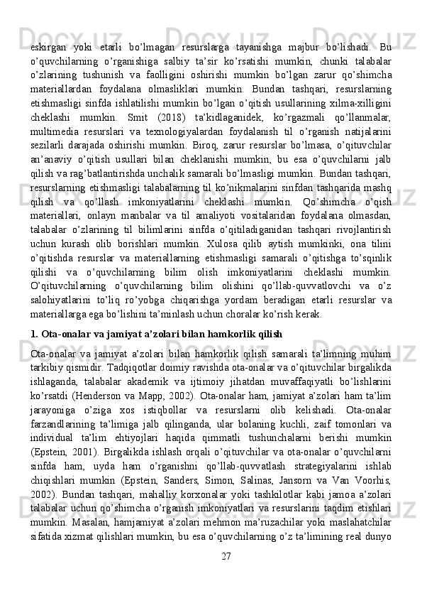 eskirgan   yoki   etarli   bo’lmagan   resurslarga   tayanishga   majbur   bo’lishadi.   Bu
o’quvchilarning   o’rganishiga   salbiy   ta’sir   ko’rsatishi   mumkin,   chunki   talabalar
o’zlarining   tushunish   va   faolligini   oshirishi   mumkin   bo’lgan   zarur   qo’shimcha
materiallardan   foydalana   olmasliklari   mumkin.   Bundan   tashqari,   resurslarning
etishmasligi   sinfda   ishlatilishi   mumkin   bo’lgan   o’qitish   usullarining   xilma-xilligini
cheklashi   mumkin.   Smit   (2018)   ta’kidlaganidek,   ko’rgazmali   qo’llanmalar,
multimedia   resurslari   va   texnologiyalardan   foydalanish   til   o’rganish   natijalarini
sezilarli   darajada   oshirishi   mumkin.   Biroq,   zarur   resurslar   bo’lmasa,   o’qituvchilar
an’anaviy   o’qitish   usullari   bilan   cheklanishi   mumkin,   bu   esa   o’quvchilarni   jalb
qilish va rag’batlantirishda unchalik samarali bo’lmasligi mumkin. Bundan tashqari,
resurslarning etishmasligi talabalarning til ko’nikmalarini sinfdan tashqarida mashq
qilish   va   qo’llash   imkoniyatlarini   cheklashi   mumkin.   Qo’shimcha   o’qish
materiallari,   onlayn   manbalar   va   til   amaliyoti   vositalaridan   foydalana   olmasdan,
talabalar   o’zlarining   til   bilimlarini   sinfda   o’qitiladiganidan   tashqari   rivojlantirish
uchun   kurash   olib   borishlari   mumkin.   Xulosa   qilib   aytish   mumkinki,   ona   tilini
o’qitishda   resurslar   va   materiallarning   etishmasligi   samarali   o’qitishga   to’sqinlik
qilishi   va   o’quvchilarning   bilim   olish   imkoniyatlarini   cheklashi   mumkin.
O’qituvchilarning   o’quvchilarning   bilim   olishini   qo’llab-quvvatlovchi   va   o’z
salohiyatlarini   to’liq   ro’yobga   chiqarishga   yordam   beradigan   etarli   resurslar   va
materiallarga ega bo’lishini ta’minlash uchun choralar ko’rish kerak.
1. Ota-onalar va jamiyat a’zolari bilan hamkorlik qilish
Ota-onalar   va   jamiyat   a’zolari   bilan   hamkorlik   qilish   samarali   ta’limning   muhim
tarkibiy qismidir. Tadqiqotlar doimiy ravishda ota-onalar va o’qituvchilar birgalikda
ishlaganda,   talabalar   akademik   va   ijtimoiy   jihatdan   muvaffaqiyatli   bo’lishlarini
ko’rsatdi (Henderson va Mapp, 2002). Ota-onalar ham, jamiyat a’zolari ham ta’lim
jarayoniga   o’ziga   xos   istiqbollar   va   resurslarni   olib   kelishadi.   Ota-onalar
farzandlarining   ta’limiga   jalb   qilinganda,   ular   bolaning   kuchli,   zaif   tomonlari   va
individual   ta’lim   ehtiyojlari   haqida   qimmatli   tushunchalarni   berishi   mumkin
(Epstein,   2001).   Birgalikda   ishlash   orqali   o’qituvchilar   va   ota-onalar   o’quvchilarni
sinfda   ham,   uyda   ham   o’rganishni   qo’llab-quvvatlash   strategiyalarini   ishlab
chiqishlari   mumkin   (Epstein,   Sanders,   Simon,   Salinas,   Jansorn   va   Van   Voorhis,
2002).   Bundan   tashqari,   mahalliy   korxonalar   yoki   tashkilotlar   kabi   jamoa   a’zolari
talabalar   uchun   qo’shimcha   o’rganish   imkoniyatlari  va  resurslarini   taqdim   etishlari
mumkin. Masalan, hamjamiyat a’zolari mehmon ma’ruzachilar yoki maslahatchilar
sifatida xizmat qilishlari mumkin, bu esa o’quvchilarning o’z ta’limining real dunyo
27