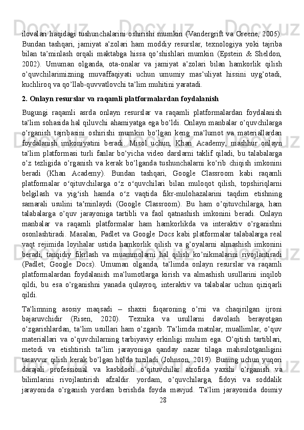 ilovalari haqidagi tushunchalarini oshirishi mumkin (Vandergrift va Greene, 2005).
Bundan   tashqari,   jamiyat   a’zolari   ham   moddiy   resurslar,   texnologiya   yoki   tajriba
bilan   ta’minlash   orqali   maktabga   hissa   qo’shishlari   mumkin   (Epstein   &   Sheldon,
2002).   Umuman   olganda,   ota-onalar   va   jamiyat   a’zolari   bilan   hamkorlik   qilish
o’quvchilarimizning   muvaffaqiyati   uchun   umumiy   mas’uliyat   hissini   uyg’otadi,
kuchliroq va qo’llab-quvvatlovchi ta’lim muhitini yaratadi.
2. Onlayn resurslar va raqamli platformalardan foydalanish
Bugungi   raqamli   asrda   onlayn   resurslar   va   raqamli   platformalardan   foydalanish
ta’lim sohasida hal qiluvchi ahamiyatga ega bo’ldi. Onlayn manbalar o’quvchilarga
o’rganish   tajribasini   oshirishi   mumkin   bo’lgan   keng   ma’lumot   va   materiallardan
foydalanish   imkoniyatini   beradi.   Misol   uchun,   Khan   Academy,   mashhur   onlayn
ta’lim   platformasi   turli   fanlar   bo’yicha   video   darslarni   taklif   qiladi,   bu   talabalarga
o’z   tezligida   o’rganish   va   kerak   bo’lganda   tushunchalarni   ko’rib   chiqish   imkonini
beradi   (Khan   Academy).   Bundan   tashqari,   Google   Classroom   kabi   raqamli
platformalar   o qituvchilarga   o z   o quvchilari   bilan   muloqot   qilish,   topshiriqlarniʻ ʻ ʻ
belgilash   va   yig ish   hamda   o z   vaqtida   fikr-mulohazalarini   taqdim   etishning	
ʻ ʻ
samarali   usulini   ta minlaydi   (Google   Classroom).   Bu   ham   o’qituvchilarga,   ham
ʼ
talabalarga   o’quv   jarayoniga   tartibli   va   faol   qatnashish   imkonini   beradi.   Onlayn
manbalar   va   raqamli   platformalar   ham   hamkorlikda   va   interaktiv   o’rganishni
osonlashtiradi.   Masalan,   Padlet   va   Google   Docs   kabi   platformalar   talabalarga   real
vaqt   rejimida   loyihalar   ustida   hamkorlik   qilish   va   g’oyalarni   almashish   imkonini
beradi,   tanqidiy   fikrlash   va   muammolarni   hal   qilish   ko’nikmalarini   rivojlantiradi
(Padlet;   Google   Docs).   Umuman   olganda,   ta’limda   onlayn   resurslar   va   raqamli
platformalardan   foydalanish   ma’lumotlarga   kirish   va   almashish   usullarini   inqilob
qildi,   bu   esa   o’rganishni   yanada   qulayroq,   interaktiv   va   talabalar   uchun   qiziqarli
qildi.
Ta’limning   asosiy   maqsadi   –   shaxsi   fuqaroning   o’rni   va   chaqirilgan   ijroni
bajaruvchidir   (Risen,   2020).   Texnika   va   usullarni   davolash   berayotgan
o’zgarishlardan,   ta’lim   usullari   ham   o’zgarib.   Ta’limda   matnlar,   muallimlar,   o’quv
materiallari   va   o’quvchilarning   tarbiyaviy   erkinligi   muhim   ega.   O’qitish   tartiblari,
metodi   va   etishtirish   ta’lim   jarayoniga   qanday   nazar   tilaga   mahsulotganligini
tasavvur qilish kerak bo’lgan holda tuziladi (Johnson, 2019). Buning uchun yuqori
darajali   professional   va   kasbdosh   o’qituvchilar   atrofida   yaxshi   o’rganish   va
bilimlarini   rivojlantirish   afzaldir.   yordam,   o’quvchilarga,   fidoyi   va   soddalik
jarayonida   o’rganish   yordam   berishda   foyda   mavjud.   Ta’lim   jarayonida   doimiy
28