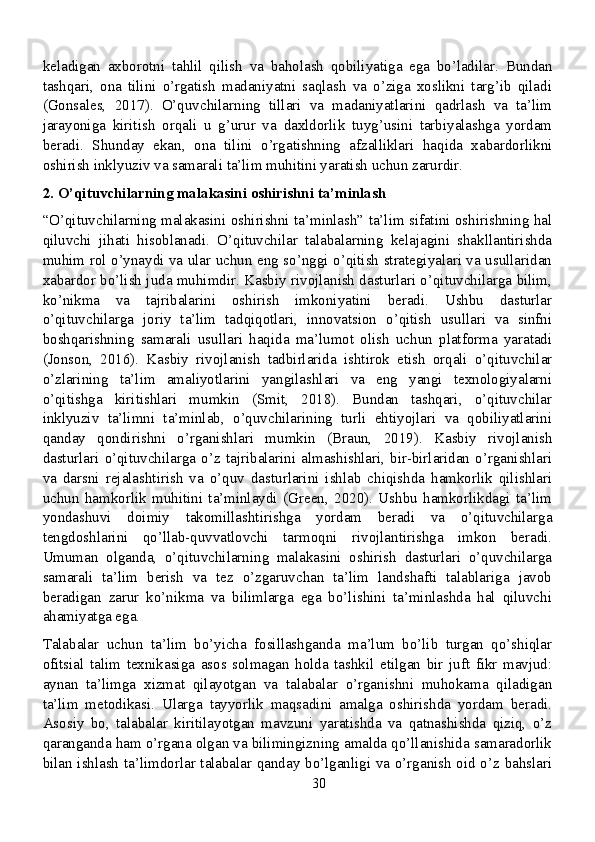 keladigan   axborotni   tahlil   qilish   va   baholash   qobiliyatiga   ega   bo’ladilar.   Bundan
tashqari,   ona   tilini   o’rgatish   madaniyatni   saqlash   va   o’ziga   xoslikni   targ’ib   qiladi
(Gonsales,   2017).   O’quvchilarning   tillari   va   madaniyatlarini   qadrlash   va   ta’lim
jarayoniga   kiritish   orqali   u   g’urur   va   daxldorlik   tuyg’usini   tarbiyalashga   yordam
beradi.   Shunday   ekan,   ona   tilini   o’rgatishning   afzalliklari   haqida   xabardorlikni
oshirish inklyuziv va samarali ta’lim muhitini yaratish uchun zarurdir.
2. O’qituvchilarning malakasini oshirishni ta’minlash
“O’qituvchilarning malakasini oshirishni ta’minlash” ta’lim sifatini oshirishning hal
qiluvchi   jihati   hisoblanadi.   O’qituvchilar   talabalarning   kelajagini   shakllantirishda
muhim rol o’ynaydi va ular uchun eng so’nggi o’qitish strategiyalari va usullaridan
xabardor bo’lish juda muhimdir. Kasbiy rivojlanish dasturlari o’qituvchilarga bilim,
ko’nikma   va   tajribalarini   oshirish   imkoniyatini   beradi.   Ushbu   dasturlar
o’qituvchilarga   joriy   ta’lim   tadqiqotlari,   innovatsion   o’qitish   usullari   va   sinfni
boshqarishning   samarali   usullari   haqida   ma’lumot   olish   uchun   platforma   yaratadi
(Jonson,   2016).   Kasbiy   rivojlanish   tadbirlarida   ishtirok   etish   orqali   o’qituvchilar
o’zlarining   ta’lim   amaliyotlarini   yangilashlari   va   eng   yangi   texnologiyalarni
o’qitishga   kiritishlari   mumkin   (Smit,   2018).   Bundan   tashqari,   o’qituvchilar
inklyuziv   ta’limni   ta’minlab,   o’quvchilarining   turli   ehtiyojlari   va   qobiliyatlarini
qanday   qondirishni   o’rganishlari   mumkin   (Braun,   2019).   Kasbiy   rivojlanish
dasturlari   o’qituvchilarga   o’z   tajribalarini   almashishlari,   bir-birlaridan   o’rganishlari
va   darsni   rejalashtirish   va   o’quv   dasturlarini   ishlab   chiqishda   hamkorlik   qilishlari
uchun   hamkorlik   muhitini   ta’minlaydi   (Green,   2020).   Ushbu   hamkorlikdagi   ta’lim
yondashuvi   doimiy   takomillashtirishga   yordam   beradi   va   o’qituvchilarga
tengdoshlarini   qo’llab-quvvatlovchi   tarmoqni   rivojlantirishga   imkon   beradi.
Umuman   olganda,   o’qituvchilarning   malakasini   oshirish   dasturlari   o’quvchilarga
samarali   ta’lim   berish   va   tez   o’zgaruvchan   ta’lim   landshafti   talablariga   javob
beradigan   zarur   ko’nikma   va   bilimlarga   ega   bo’lishini   ta’minlashda   hal   qiluvchi
ahamiyatga ega.
Talabalar   uchun   ta’lim   bo’yicha   fosillashganda   ma’lum   bo’lib   turgan   qo’shiqlar
ofitsial   talim   texnikasiga   asos   solmagan   holda   tashkil   etilgan   bir   juft   fikr   mavjud:
aynan   ta’limga   xizmat   qilayotgan   va   talabalar   o’rganishni   muhokama   qiladigan
ta’lim   metodikasi.   Ularga   tayyorlik   maqsadini   amalga   oshirishda   yordam   beradi.
Asosiy   bo,   talabalar   kiritilayotgan   mavzuni   yaratishda   va   qatnashishda   qiziq,   o’z
qaranganda ham o’rgana olgan va bilimingizning amalda qo’llanishida samaradorlik
bilan ishlash ta’limdorlar talabalar qanday bo’lganligi va o’rganish oid o’z bahslari
30