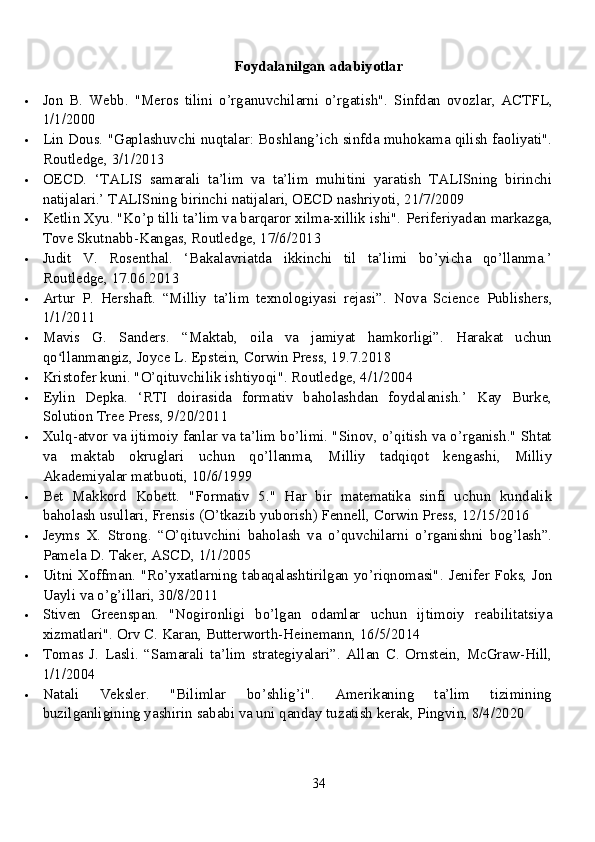 Foydalanilgan adabiyotlar
 Jon   B.   Webb.   "Meros   tilini   o’rganuvchilarni   o’rgatish".   Sinfdan   ovozlar,   ACTFL,
1/1/2000
 Lin Dous. "Gaplashuvchi nuqtalar: Boshlang’ich sinfda muhokama qilish faoliyati".
Routledge, 3/1/2013
 OECD.   ‘TALIS   samarali   ta’lim   va   ta’lim   muhitini   yaratish   TALISning   birinchi
natijalari.’  TALISning birinchi natijalari, OECD nashriyoti, 21/7/2009
 Ketlin Xyu. "Ko’p tilli ta’lim va barqaror xilma-xillik ishi".  Periferiyadan markazga,
Tove Skutnabb-Kangas, Routledge, 17/6/2013
 Judit   V.   Rosenthal.   ‘Bakalavriatda   ikkinchi   til   ta’limi   bo’yicha   qo’llanma.’
Routledge, 17.06.2013
 Artur   P.   Hershaft.   “Milliy   ta’lim   texnologiyasi   rejasi”.   Nova   Science   Publishers,
1/1/2011
 Mavis   G.   Sanders.   “Maktab,   oila   va   jamiyat   hamkorligi”.   Harakat   uchun
qo llanmangiz, Joyce L. Epstein, Corwin Press, 19.7.2018ʻ
 Kristofer kuni. "O’qituvchilik ishtiyoqi". Routledge, 4/1/2004
 Eylin   Depka.   ‘RTI   doirasida   formativ   baholashdan   foydalanish.’   Kay   Burke,
Solution Tree Press, 9/20/2011
 Xulq-atvor va ijtimoiy fanlar va ta’lim bo’limi. "Sinov, o’qitish va o’rganish." Shtat
va   maktab   okruglari   uchun   qo’llanma,   Milliy   tadqiqot   kengashi,   Milliy
Akademiyalar matbuoti, 10/6/1999
 Bet   Makkord   Kobett.   "Formativ   5."   Har   bir   matematika   sinfi   uchun   kundalik
baholash usullari, Frensis (O’tkazib yuborish) Fennell, Corwin Press, 12/15/2016
 Jeyms   X.   Strong.   “O’qituvchini   baholash   va   o’quvchilarni   o’rganishni   bog’lash”.
Pamela D. Taker, ASCD, 1/1/2005
 Uitni Xoffman. "Ro’yxatlarning tabaqalashtirilgan yo’riqnomasi".   Jenifer Foks, Jon
Uayli va o’g’illari, 30/8/2011
 Stiven   Greenspan.   "Nogironligi   bo’lgan   odamlar   uchun   ijtimoiy   reabilitatsiya
xizmatlari".  Orv C. Karan, Butterworth-Heinemann, 16/5/2014
 Tomas   J.   Lasli.   “Samarali   ta’lim   strategiyalari”.   Allan   C.   Ornstein,   McGraw-Hill,
1/1/2004
 Natali   Veksler.   "Bilimlar   bo’shlig’i".   Amerikaning   ta’lim   tizimining
buzilganligining yashirin sababi va uni qanday tuzatish kerak, Pingvin, 8/4/2020
34