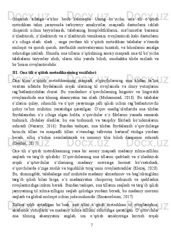 chiqarish   sifatiga   e’tibor   berib   kelmoqda.   Uning   bo’yicha,   ona   tili   o’qitish
metodikasi   talim   jarayonida   tarbiyaviy   amaliyotlar,   maqsadli   dasturlarni   ishlab
chiqarish   uchun   tayyorlanish,   talabaning   komplektliklarini,   ma’lumotlar   bazasini
o’zlashtirish, o’zlashtirish  va o’zlashtirish  texnikasini  rivojlantirish  kabi  dasturlarni
o’z   ichiga   oladi.   oladi.   ,   unga   yordam   tili   o’qitish   metodikasi   talabalar   o’rtasida
muloqot va qurish qurish, xavfsizlik motivatsiyasini tuzatish, va bilimlarini amalga
oshirishga intiladi. Shunda, ona tillarni o’qitishning asosiy maqsadi ona-til bo’yicha
talabalarni   tayyorlay   olish,   ularni   tilni   yaxshi   bilish,   mushakka   tilida   sozlash   va
bo’limini rivojlantirishdir.
III. Ona tili o`qitish metodikasining vazifalari
Ona   tilini   o qitish   metodikasining   maqsadi   o quvchilarning   ona   tilidan   ta limʻ ʻ ʼ
vositasi   sifatida   foydalanish   orqali   ularning   til   rivojlanishi   va   ilmiy   yutuqlarini
rag batlantirishdan   iborat.   Bu   yondashuv   o’quvchilarning   kognitiv   va   lingvistik	
ʻ
rivojlanishida   ona   tilining   ahamiyatini   tan   oladi   (Muhammad,   2018).   Bu   talabalar
o’zlarini   qulay,   ishonchli   va   o’quv   jarayoniga   jalb   qilish   uchun   rag’batlantiruvchi
ijobiy   ta’lim   muhitini   yaratishga   qaratilgan.   O’quv   mashg’ulotlarida   ona   tilidan
foydalanishni   o’z   ichiga   olgan   holda,   o’quvchilar   o’z   fikrlarini   yanada   samarali
tushunib,   ifodalay   oladilar,   bu   esa   tushunish   va   tanqidiy   fikrlash   ko’nikmalarini
oshiradi   (Nazariy,   2016).   Bundan   tashqari,   ona   tilidan   foydalanish   o’quvchilarga
birinchi   tillari   va   maqsadli   tillari   o’rtasidagi   tafovutni   bartaraf   etishga   yordam
beradi,   silliq   o’tishni   osonlashtiradi   va   umumiy   tilni   bilish   darajasini   oshiradi
(Gakhal, 2017).
Ona   tili   o’qitish   metodikasining   yana   bir   asosiy   maqsadi   madaniy   xilma-xillikni
saqlash   va   targ’ib   qilishdir.   O’quvchilarning   ona   tillarini   qadrlash   va   o’zlashtirish
orqali   o’qituvchilar   o’zlarining   madaniy   merosiga   hurmat   ko’rsatishadi,
o’quvchilarda o’ziga xoslik va tegishlilik tuyg’usini rivojlantiradilar (Elezaj, 2020).
Bu,   shuningdek,   talabalarga   sinf   muhitida   madaniy   almashinuv   va   bag’rikenglikni
targ’ib   qilish   bilan   birga,   o’z   madaniyatini   chuqurroq   tushunish   va   qadrlashni
rivojlantirishga imkon beradi. Bundan tashqari, ona tillarini saqlash va targ’ib qilish
jamiyatning   til  xilma-xilligini  saqlab   qolishga   yordam  beradi,  bu   madaniy   merosni
saqlash va global muloqot uchun juda muhimdir (Emanuelsson, 2017).
Xulosa   qilib   aytadigan   bo’lsak,   ona   tilini   o’qitish   metodikasi   til   rivojlanishini,
akademik yutuqlarni va madaniy xilma-xillikni oshirishga qaratilgan. O’qituvchilar
ona   tilining   ahamiyatini   anglab,   uni   o’qitish   amaliyotiga   kiritish   orqali
7