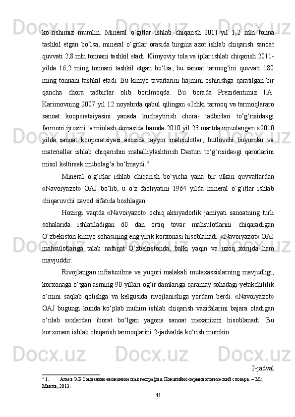 ko ‘ rishimiz   mumlin .   Mineral   o ‘ gitlar   ishlab   chiqarish   2011- yil   1,2   mln   tonna
tashkil   etgan   bo ‘ lsa ,   mineral   o ‘ gitlar   orasida   birgina   azot   ishlab   chiqarish   sanoat
quvvati  2,8  mln   tonnani   tashkil   etadi .  Kimyoviy tola va iplar ishlab chiqarish 2011-
yilda   16,2   ming   tonnani   tashkil   etgan   bo‘lsa,   bu   sanoat   tarmog‘ini   quvvati   180
ming tonnani tashkil etadi. Bu   kimyo   tavarlarini   hajmini   oshirishga   qaratilgan   bir
qancha   chora   tadbirlar   olib   borilmoqda .   Bu   borada   Prezidentimiz   I . A .
Karimovning   2007   yil   12   noyabrda   qabul   qilingan   « Ichki   tarmoq   va   tarmoqlararo
sanoat   kooperatsiyasini   yanada   kuchaytirish   chora -   tadbirlari   to ‘ g ‘ risida » gi
farmoni   ijrosini   ta ' minlash   doirasida   hamda  2010  yil  23  martda   imzolangan  «2010
yilda   sanoat   kooperatsiyasi   asosida   tayyor   mahsulotlar ,   butlovchi   buyumlar   va
materiallar   ishlab   chiqarishni   mahalliylashtirish   Dasturi   to ‘ g ‘ risida » gi   qarorlarini
misol   keltirsak   mubolag ‘ a   bo ‘ lmaydi . 3
Mineral   o ‘ g ‘ itlar   ishlab   chiqarish   bo ‘ yicha   yana   bir   ulkan   quvvatlardan
« Navoiyazot »   OAJ   bo ‘ lib ,   u   o ‘ z   faoliyatini   1964   yilda   mineral   o ‘ g ‘ itlar   ishlab
chiqaruvchi   zavod   sifatida   boshlagan .
Hozirgi   vaqtda   « Navoiyazot »   ochiq   aksiyadorlik   jamiyati   sanoatning   turli
sohalarida   ishlatiladigan   60   dan   ortiq   tovar   mahsulotlarini   chiqaradigan
O ‘ zbekiston   kimyo   sohasining   eng   yirik   korxonasi   hisoblanadi . « Navoiyazot »  OAJ
mahsulotlariga   talab   nafaqat   O ‘ zbekistonda ,   balki   yaqin   va   uzoq   xorijda   ham
mavjuddir .
Rivojlangan   infratuzilma   va   yuqori   malakali   mutaxassislarning   mavjudligi ,
korxonaga   o ‘ tgan   asrning  90- yillari   og ‘ ir   damlariga   qaramay   sohadagi   yetakchililik
o ‘ rnini   saqlab   qolishga   va   kelgusida   rivojlanishiga   yordam   berdi .   « Navoiyazot »
OAJ   bugungi   kunda   ko ‘ plab   muhim   ishlab   chiqarish   vazifalarini   bajara   oladigan
o ‘ nlab   sexlardan   iborat   bo ‘ lgan   yagona   sanoat   mexanizmi   hisoblanadi .   Bu
korxonani   ishlab   chiqarish   tarmoqlarini  2- jadvalda   ko ‘ rish   mumkin .
2- jadval
3
 1. Алаев Э.Б.Социально-экономическая география. Понятийно-терминологический словарь. – М.: 
Мысль, 2013.
11 