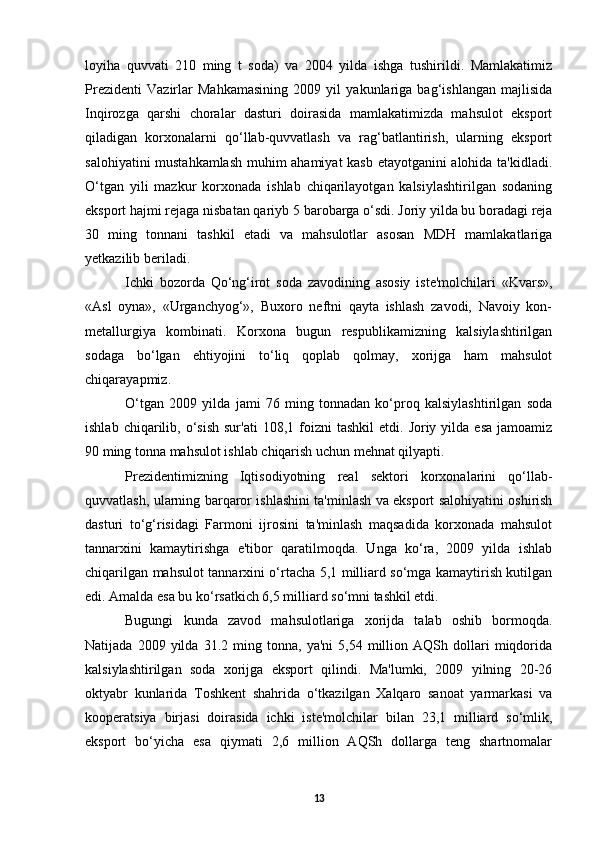 loyiha   quvvati   210   ming   t   soda)   va   2004   yilda   ishga   tushirildi.   Mamlakatimiz
Prezidenti   Vazirlar   Mahkamasining   2009   yil   yakunlariga   bag‘ishlangan   majlisida
Inqirozga   qarshi   choralar   dasturi   doirasida   mamlakatimizda   mahsulot   eksport
qiladigan   korxonalarni   qo‘llab-quvvatlash   va   rag‘batlantirish,   ularning   eksport
salohiyatini mustahkamlash muhim ahamiyat kasb etayotganini alohida ta'kidladi.
O‘tgan   yili   mazkur   korxonada   ishlab   chiqarilayotgan   kalsiylashtirilgan   sodaning
eksport hajmi rejaga nisbatan qariyb  5  barobarga o‘sdi. Joriy yilda bu boradagi reja
30   ming   tonnani   tashkil   etadi   va   mahsulotlar   asosan   MDH   mamlakatlariga
yetkazilib beriladi.
Ichki   bozorda   Qo‘ng‘irot   soda   zavodining   asosiy   iste'molchilari   «Kvars»,
«Asl   oyna»,   «Urganchyog‘»,   Buxoro   neftni   qayta   ishlash   zavodi,   Navoiy   kon-
metallurgiya   kombinati.   Korxona   bugun   respublikamizning   kalsiylashtirilgan
sodaga   bo‘lgan   ehtiyojini   to‘liq   qoplab   qolmay,   xorijga   ham   mahsulot
chiqarayapmiz.
O‘tgan   2009   yilda   jami   76   ming   tonnadan   ko‘proq   kalsiylashtirilgan   soda
ishlab  chiqarilib,  o‘sish  sur'ati   108,1  foizni  tashkil   etdi.  Joriy  yilda  esa   jamoamiz
90 ming tonna mahsulot ishlab chiqarish uchun mehnat qilyapti.
Prezidentimizning   Iqtisodiyotning   real   sektori   korxonalarini   qo‘llab-
quvvatlash, ularning barqaror ishlashini ta'minlash va eksport salohiyatini oshirish
dasturi   to‘g‘risidagi   Farmoni   ijrosini   ta'minlash   maqsadida   korxonada   mahsulot
tannarxini   kamaytirishga   e'tibor   qaratilmoqda.   Unga   ko‘ra,   2009   yilda   ishlab
chiqarilgan mahsulot tannarxini o‘rtacha 5,1 milliard so‘mga kamaytirish kutilgan
edi. Amalda esa bu ko‘rsatkich 6,5 milliard so‘mni tashkil etdi.
Bugungi   kunda   zavod   mahsulotlariga   xorijda   talab   oshib   bormoqda.
Natijada   2009  yilda   31.2  ming  tonna,   ya'ni   5,54  million  AQSh   dollari   miqdorida
kalsiylashtirilgan   soda   xorijga   eksport   qilindi.   Ma'lumki,   2009   yilning   20-26
oktyabr   kunlarida   Toshkent   shahrida   o‘tkazilgan   Xalqaro   sanoat   yarmarkasi   va
kooperatsiya   birjasi   doirasida   ichki   iste'molchilar   bilan   23,1   milliard   so‘mlik,
eksport   bo‘yicha   esa   qiymati   2,6   million   AQSh   dollarga   teng   shartnomalar
13 