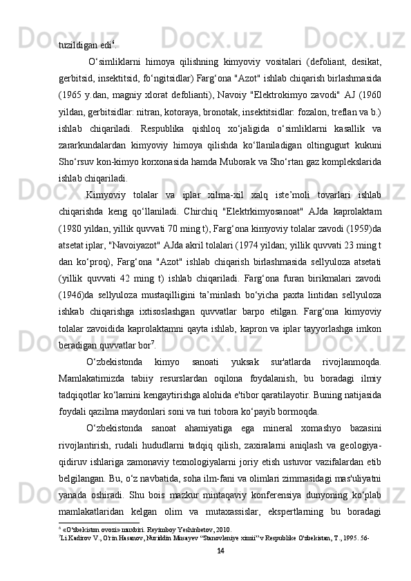 tuzildigan edi 6
.
O‘simliklarni   himoya   qilishning   kimyoviy   vositalari   (defoliant,   desikat,
gerbitsid, insektitsid, fo‘ngitsidlar) Farg‘ona "Azot" ishlab chiqarish birlashmasida
(1965   y.dan,   magniy   xlorat   defolianti),   Navoiy   "Elektrokimyo   zavodi"   AJ   (1960
yildan, gerbitsidlar: nitran, kotoraya, bronotak, insektitsidlar: fozalon, treflan va b.)
ishlab   chiqariladi.   Respublika   qishloq   xo‘jaligida   o‘simliklarni   kasallik   va
zararkundalardan   kimyoviy   himoya   qilishda   ko‘llaniladigan   oltingugurt   kukuni
Sho‘rsuv kon-kimyo korxonasida hamda Muborak va Sho‘rtan gaz komplekslarida
ishlab chiqariladi.
Kimyoviy   tolalar   va   iplar   xilma-xil   xalq   iste’moli   tovarlari   ishlab
chiqarishda   keng   qo‘llaniladi.   Chirchiq   "Elektrkimyosanoat"   AJda   kaprolaktam
(1980 yildan, yillik quvvati 70 ming t), Farg‘ona kimyoviy tolalar zavodi (1959)da
atsetat iplar, "Navoiyazot" AJda akril tolalari (1974 yildan; yillik quvvati 23 ming t
dan   ko‘proq),   Farg‘ona   "Azot"   ishlab   chiqarish   birlashmasida   sellyuloza   atsetati
(yillik   quvvati   42   ming   t)   ishlab   chiqariladi.   Farg‘ona   furan   birikmalari   zavodi
(1946)da   sellyuloza   mustaqilligini   ta’minlash   bo‘yicha   paxta   lintidan   sellyuloza
ishkab   chiqarishga   ixtisoslashgan   quvvatlar   barpo   etilgan.   Farg‘ona   kimyoviy
tolalar  zavoidida  kaprolaktamni  qayta ishlab, kapron va iplar  tayyorlashga  imkon
beradigan quvvatlar bor 7
.
O‘zbekistonda   kimyo   sanoati   yuksak   sur'atlarda   rivojlanmoqda.
Mamlakatimizda   tabiiy   resurslardan   oqilona   foydalanish,   bu   boradagi   ilmiy
tadqiqotlar ko‘lamini kengaytirishga alohida e'tibor qaratilayotir. Buning natijasida
foydali qazilma maydonlari soni va turi tobora ko‘payib bormoqda.
O‘zbekistonda   sanoat   ahamiyatiga   ega   mineral   xomashyo   bazasini
rivojlantirish,   rudali   hududlarni   tadqiq   qilish,   zaxiralarni   aniqlash   va   geologiya-
qidiruv   ishlariga   zamonaviy   texnologiyalarni   joriy   etish   ustuvor   vazifalardan   etib
belgilangan. Bu, o‘z navbatida, soha ilm-fani va olimlari zimmasidagi mas'uliyatni
yanada   oshiradi.   Shu   bois   mazkur   mintaqaviy   konferensiya   dunyoning   ko‘plab
mamlakatlaridan   kelgan   olim   va   mutaxassislar,   ekspertlarning   bu   boradagi
6
  «O‘zbekiston ovozi» muxbiri. Reyimboy Yeshinbetov, 2010.
7
Li.Kadirov V., O'rin Hasanov, Nuriddin Musayev “Stanovleniye ximii” v Respublike O'zbekistan, T., 1995. 56-
14 