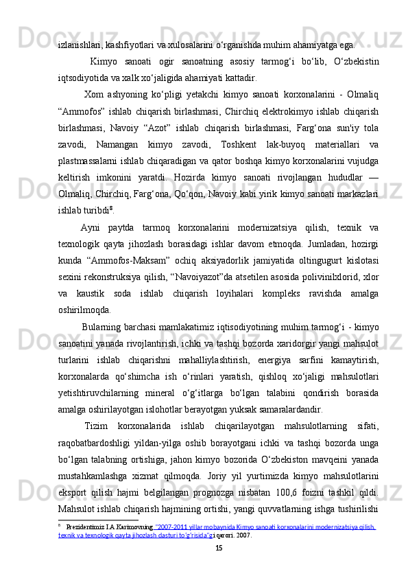 izlanishlari, kashfiyotlari va xulosalarini o‘rganishda muhim ahamiyatga ega.
Kimyo   sanoati   ogir   sanoatning   asosiy   tarmog‘i   bo‘lib,   O‘zbekistin
iqtsodiyotida va xalk xo‘jaligida ahamiyati kattadir.
Xom   ashyoning   ko‘pligi   yetakchi   kimyo   sanoati   korxonalarini   -   Olmaliq
“Ammofos”   ishlab   chiqarish   birlashmasi,   Chirchiq   elektrokimyo   ishlab   chiqarish
birlashmasi,   Navoiy   “Azot”   ishlab   chiqarish   birlashmasi,   Farg‘ona   sun'iy   tola
zavodi,   Namangan   kimyo   zavodi,   Toshkent   lak-buyoq   materiallari   va
plastmassalarni  ishlab chiqaradigan va qator boshqa kimyo korxonalarini vujudga
keltirish   imkonini   yaratdi.   Hozirda   kimyo   sanoati   rivojlangan   hududlar   —
Olmaliq, Chirchiq, Farg‘ona, Qo‘qon, Navoiy kabi yirik kimyo sanoati markazlari
ishlab turibdi 8
.
Ayni   paytda   tarmoq   korxonalarini   modernizatsiya   qilish,   texnik   va
texnologik   qayta   jihozlash   borasidagi   ishlar   davom   etmoqda.   Jumladan,   hozirgi
kunda   “Ammofos-Maksam”   ochiq   aksiyadorlik   jamiyatida   oltingugurt   kislotasi
sexini rekonstruksiya qilish, “Navoiyazot”da atsetilen asosida polivinilxlorid, xlor
va   kaustik   soda   ishlab   chiqarish   loyihalari   kompleks   ravishda   amalga
oshirilmoqda.
Bularning barchasi mamlakatimiz iqtisodiyotining muhim tarmog‘i   -   kimyo
sanoatini  yanada rivojlantirish, ichki  va tashqi  bozorda xaridorgir yangi mahsulot
turlarini   ishlab   chiqarishni   mahalliylashtirish,   energiya   sarfini   kamaytirish,
korxonalarda   qo‘shimcha   ish   o‘rinlari   yaratish,   qishloq   xo‘jaligi   mahsulotlari
yetishtiruvchilarning   mineral   o‘g‘itlarga   bo‘lgan   talabini   qondirish   borasida
amalga oshirilayotgan islohotlar berayotgan yuksak samaralardandir.
Tizim   korxonalarida   ishlab   chiqarilayotgan   mahsulotlarning   sifati,
raqobatbardoshligi   yildan-yilga   oshib   borayotgani   ichki   va   tashqi   bozorda   unga
bo‘lgan   talabning   ortishiga,   jahon   kimyo   bozorida   O‘zbekiston   mavqeini   yanada
mustahkamlashga   xizmat   qilmoqda.   Joriy   yil   yurtimizda   kimyo   mahsulotlarini
eksport   qilish   hajmi   belgilangan   prognozga   nisbatan   100,6   foizni   tashkil   qildi.
Mahsulot ishlab chiqarish hajmining ortishi, yangi quvvatlarning ishga tushirilishi
8
Prezidentimiz I.A.Karimovning  "2007-2011 yillar mobaynida Kimyo sanoati korxonalarini modernizatsiya qilish,  
texnik va texnologik qayta jihozlash dasturi to‘g‘risida"g i qarori. 2007.
15 