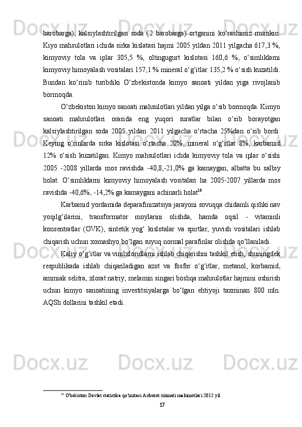 barobarga),   kalsiylashtirilgan   soda   (2   barobarga)   ortganini   ko‘rashimiz   mumkin.
Kiyo mahsulotlari ichida sirka kislatasi hajmi 2005 yildan 2011 yilgacha 617,3 %,
kimyoviy   tola   va   iplar   305,5   %,   oltingugurt   kislotasi   160,6   %,   o‘simliklarni
kimyoviy himoyalash vositalari 157,1 % mineral o‘g‘itlar 135,2 % o‘sish kuzatildi.
Bundan   ko‘rinib   turibdiki   O‘zbekistonda   kimyo   sanoati   yildan   yiga   rivojlanib
bormoqda.
O‘zbekiston kimyo sanoati mahsulotlari yildan yilga o‘sib bormoqda. Kimyo
sanoati   mahsulotlari   orasida   eng   yuqori   suratlar   bilan   o‘sib   borayotgan
kalsiylashtirilgan   soda   2005   yildan   2011   yilgacha   o‘rtacha   25%dan   o‘sib   bordi.
Keying   o‘rinlarda   sirka   kislotasi   o‘rtacha   20%,   mineral   o‘g‘itlar   8%,   karbamid
12%   o‘sish   kuzatilgan.   Kimyo   mahsulotlari   ichda   kimyoviy   tola   va   iplar   o‘sishi
2005   -2008   yillarda   mos   ravishda   -40,8,-21,0%   ga   kamaygan,   albatta   bu   salbiy
holat.   O‘simliklarni   kimyoviy   himoyalash   vositalari   ha   2005-2007   yillarda   mos
ravishda  -40,6%, -14,2%  ga kamaygani achinarli holat 10
.
Karbamid yordamida deparafinizatsiya jarayoni sovuqqa chidamli qishki nav
yoqilg‘ilarini,   transformator   moylarini   olishda,   hamda   oqsil   -   vitaminli
konsentratlar   (OVK),   sintetik   yog‘   kislotalar   va   spirtlar,   yuvish   vositalari   ishlab
chiqarish uchun xomashyo bo‘lgan suyuq normal parafinlar olishda qo‘llaniladi.
Kaliy o‘g‘itlar va vinilxloridlarni ishlab chiqarishni tashkil etish, shuningdek
respublikada   ishlab   chiqariladigan   azot   va   fosfor   o‘g‘itlar,   metanol,   korbamid,
ammiak selitra, xlorat natriy, melamin singari boshqa mahsulotlar hajmini oshirish
uchun   kimyo   sanoatining   investitsiyalarga   bo‘lgan   ehtiyoji   taxminan   800   mln.
AQSh dollarini tashkil etadi.
10
O'bekiston Davlat statistika qo‘mitasi Axborot xizmati malumotlari  2012  yil
17 