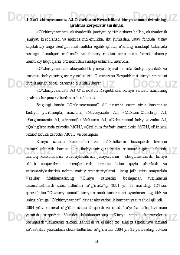 1.2.« О ‘zkimyosanoat» AJ  О ‘zbekiston Respublikasi kimyo sanoati tizimining
ajralmas korporativ tuzilmasi
« О ‘zkimyosanoat»   aksiyadorlik   jamiyati   yuridik   shaxs   b о ‘lib,   aksiyadorlik
jamiyati   hisoblanadi   va   alohida   mol-mulkka,   shu   jumladan,   ustav   fondida   (ustav
kapitalida)   unga   berilgan   mol-mulkka   egalik   qiladi,   о ‘zining   mustaqil   balansida
hisobga   olinadigan   mol-mulk   va   shaxsiy   mulkni   sotib   olishi   hamda   shaxsiy
nomulkiy huquqlarni  о ‘z nomidan amalga oshirishi mumkin. 
« О ‘zkimyosanoat»   aksiyadorlik   jamiyati   tijorat   asosida   faoliyat   yuritadi   va
korxona faoliyatining asosiy y о ‘nalishi   О ‘zbekiston Respublikasi  kimyo sanoatini
rivojlantirish orqali daromad olishdan iborat. 
« О ‘zkimyosanoat»   AJ   О ‘zbekiston   Respublikasi   kimyo   sanoati   tizimining
ajralmas korporativ tuzilmasi hisoblanadi. 
Bugungi   kunda   “ О ‘zkimyosanoat”   AJ   tizimida   qator   yirik   korxonalar
faoliyat   yuritmoqda,   masalan,   «Navoiyazot»   AJ,   «Maksam-Chirchiq»   AJ,
«Farg‘onaazot»   AJ,   «Ammofos-Maksam»   AJ,   «Dehqonobod   kaliy   zavodi»   AJ,
«Q о ‘ng‘irot soda zavodi» MCHJ, «Qizilqum fosforit kompleksi» MCHJ, «Birinchi
rezinotexnika zavodi» MCHJ va boshqalar. 
Kimyo   sanoati   korxonalari   va   tashkilotlarini   boshqarish   tizimini
takomillashtirish   hamda   ular   faoliyatining   iqtisodiy   samaradorligini   oshirish,
tarmoq   korxonalarini   xususiylashtirish   jarayonlarini     chuqurlashtirish,   kimyo
ishlab   chiqarishini     rivojlantirish,   texnika   bilan   qayta   jihozlash   va
zamonaviylashtirish   uchun   xorijiy   investitsiyalarni     keng   jalb   etish   maqsadida
Vazirlar   Mahkamasining   “Kimyo   sanoatini   boshqarish   tuzilmasini
takomillashtirish   chora-tadbirlari   t о ‘g‘risida”gi   2001   yil   13   martdagi   124-son
qarori   bilan   “ О ‘zkimyosanoat”   kimyo   sanoati   korxonalari   uyushmasi   tugatildi   va
uning  о ‘rniga “ О ‘zkimyosanoat” davlat aksiyadorlik kompaniyasi tashkil qilindi. 
2004   yilda   mineral   о ‘g‘itlar   ishlab   chiqarish   va   sotish   b о ‘yicha   t о ‘liq   tuzilmani
yaratish   maqsadida   Vazirlar   Mahkamasining   «Kimyo   sanoati   korxonalarini
boshqarish tuzilmasini  takomillashtirish va qishloq x о ‘jaligiga agrokimyo xizmati
k о ‘rsatishni yaxshilash chora-tadbirlari t о ‘g‘risida» 2004 yil 23 yanvardagi 33-son
18 