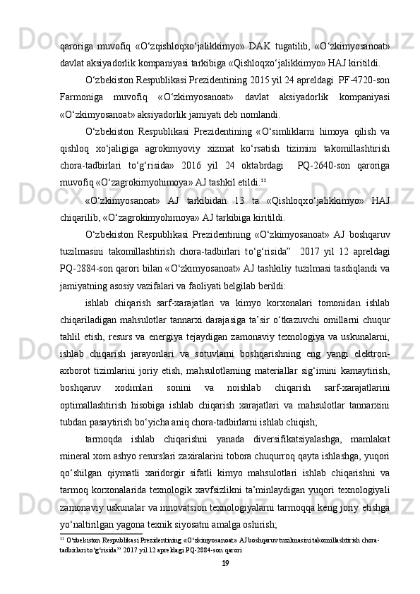 qaroriga   muvofiq   « О ‘zqishloqx о ‘jalikkimyo»   DAK   tugatilib,   « О ‘zkimyosanoat»
davlat aksiyadorlik kompaniyasi tarkibiga «Qishloqx о ‘jalikkimyo» HAJ kiritildi. 
О ‘zbekiston Respublikasi Prezidentining 2015 yil 24 apreldagi  PF-4720-son
Farmoniga   muvofiq   « О ‘zkimyosanoat»   davlat   aksiyadorlik   kompaniyasi
« О ‘zkimyosanoat» aksiyadorlik jamiyati deb nomlandi. 
О ‘zbekiston   Respublikasi   Prezidentining   « О ‘simliklarni   himoya   qilish   va
qishloq   x о ‘jaligiga   agrokimyoviy   xizmat   k о ‘rsatish   tizimini   takomillashtirish
chora-tadbirlari   t о ‘g‘risida»   2016   yil   24   oktabrdagi     PQ-2640-son   qaroriga
muvofiq « О ‘zagrokimyohimoya» AJ tashkil etildi. 11
 
« О ‘zkimyosanoat»   AJ   tarkibidan   13   ta   «Qishloqx о ‘jalikkimyo»   HAJ
chiqarilib, « О ‘zagrokimyohimoya» AJ tarkibiga kiritildi.  
О ‘zbekiston   Respublikasi   Prezidentining   « О ‘zkimyosanoat»   AJ   boshqaruv
tuzilmasini   takomillashtirish   chora-tadbirlari   t о ‘g‘risida”     2017   yil   12   apreldagi
PQ-2884-son qarori bilan « О ‘zkimyosanoat» AJ tashkiliy tuzilmasi tasdiqlandi va
jamiyatning asosiy vazifalari va faoliyati belgilab berildi: 
ishlab   chiqarish   sarf-xarajatlari   va   kimyo   korxonalari   tomonidan   ishlab
chiqariladigan mahsulotlar tannarxi darajasiga  ta’sir   о ‘tkazuvchi  omillarni  chuqur
tahlil   etish,   resurs   va   energiya   tejaydigan   zamonaviy   texnologiya   va   uskunalarni,
ishlab   chiqarish   jarayonlari   va   sotuvlarni   boshqarishning   eng   yangi   elektron-
axborot   tizimlarini   joriy   etish,   mahsulotlarning   materiallar   sig‘imini   kamaytirish,
boshqaruv   xodimlari   sonini   va   noishlab   chiqarish   sarf-xarajatlarini
optimallashtirish   hisobiga   ishlab   chiqarish   xarajatlari   va   mahsulotlar   tannarxini
tubdan pasaytirish b о ‘yicha aniq chora-tadbirlarni ishlab chiqish; 
tarmoqda   ishlab   chiqarishni   yanada   diversifikatsiyalashga,   mamlakat
mineral xom ashyo resurslari zaxiralarini tobora chuqurroq qayta ishlashga, yuqori
q о ‘shilgan   qiymatli   xaridorgir   sifatli   kimyo   mahsulotlari   ishlab   chiqarishni   va
tarmoq korxonalarida texnologik xavfsizlikni  ta’minlaydigan yuqori texnologiyali
zamonaviy uskunalar va innovatsion texnologiyalarni tarmoqqa keng joriy etishga
y о ‘naltirilgan yagona texnik siyosatni amalga oshirish; 
11
  О ‘zbekiston Respublikasi Prezidentining « О ‘zkimyosanoat» AJ boshqaruv tuzilmasini takomillashtirish chora-
tadbirlari t о ‘g‘risida”  2017 yil 12 apreldagi PQ-2884-son qarori
19 