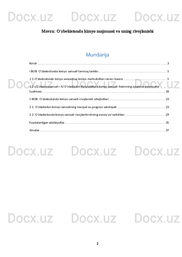 Mavzu: O‘zbekistonda kimyo majmuasi va uning rivojlanishi
Mundarija
Kirish ........................................................................................................................................................ 3
I BOB. O‘zbekistonda kimyo sanoati tarmoq tarkibi ................................................................................ 5
1.1.O‘zbеkistonda kimyo sanoati  va kimyo mahsulotlari resurs bazasi ................................................... 5
1.2.«О‘zkimyosanoat» AJ О‘zbekiston Respublikasi kimyo sanoati tizimining ajralmas korporativ 
tuzilmasi ................................................................................................................................................ 18
II BOB. O‘zbekistonda kimyo sanoati rivojlanish istiqbollari .................................................................. 23
2.1. О‘zbekiston kimyo sanoatning mavjud va prognoz salohiyati ......................................................... 23
2.2. O‘zbekistonda kimyo sanoati rivojlantirishning asosiy yo‘nalishlari ................................................ 29
Foydalanilgan adabiyotlar ...................................................................................................................... 35
Ilovalar ................................................................................................................................................... 37
2 