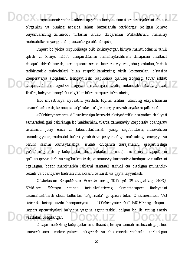 kimyo sanoati mahsulotlarining jahon konyunkturasi tendensiyalarini chuqur
о ‘rganish   va   buning   asosida   jahon   bozorlarida   xaridorgir   b о ‘lgan   kimyo
buyumlarining   xilma-xil   turlarini   ishlab   chiqarishni   о ‘zlashtirish,   mahalliy
mahsulotlarni yangi tashqi bozorlarga olib chiqish; 
import   b о ‘yicha  respublikaga  olib kelinayotgan  kimyo mahsulotlarini   tahlil
qilish   va   kimyo   ishlab   chiqarishlarini   mahalliylashtirish   darajasini   muttasil
chuqurlashtirib borish, tarmoqlararo sanoat kooperatsiyasini, shu jumladan, kichik
tadbirkorlik   subyektlari   bilan   respublikamizning   yirik   korxonalari   о ‘rtasida
kooperatsiya   aloqalarini   kengaytirish;   respublika   qishloq   x о ‘jaligi   tovar   ishlab
chiqaruvchilarini agrotexnologiya normalariga muvofiq mutanosib nisbatdagi azot,
fosfor, kaliy va kompleks  о ‘g‘itlar bilan barqaror ta’minlash; 
faol   investitsiya   siyosatini   yuritish,   loyiha   ishlari,   ularning   ekspertizasini
takomillashtirish, tarmoqqa t о ‘g‘ridan-t о ‘g‘ri xorijiy investitsiyalarni jalb etish; 
« О ‘zkimyosanoat» AJ tuzilmasiga kiruvchi aksiyadorlik jamiyatlari faoliyati
samaradorligini oshirishga k о ‘maklashish, ularda zamonaviy korporativ boshqaruv
usullarini   joriy   etish   va   takomillashtirish;   yangi   raqobatdosh,   innovatsion
texnologiyalar, mahsulot   turlari   yaratish  va  joriy  etishga,  mahsulotga  energiya  va
resurs   sarfini   kamaytirishga,   ishlab   chiqarish   xarajatlarini   qisqartirishga
y о ‘naltirilgan   ilmiy   tadqiqotlar,   shu   jumladan,   tarmoqlararo   ilmiy   tadqiqotlarni
q о ‘llab-quvvatlash va rag‘batlantirish;  zamonaviy korporativ boshqaruv usullarini
egallagan,   bozor   sharoitlarida   ishlarni   samarali   tashkil   eta   oladigan   muhandis-
texnik va boshqaruv kadrlari malakasini oshirish va qayta tayyorlash.  
О ‘zbekiston   Respublikasi   Prezidentining   2017   yil   29   avgustdagi   №PQ-
3246-son   "Kimyo   sanoati   tashkilotlarining   eksport-import   faoliyatini
takomillashtirish   chora-tadbirlari   t о ‘g‘risida"   gi   qarori   bilan   О ‘zkimesanoat   "AJ
tizimida   tashqi   savdo   kompaniyasi   —   " О ‘zkimyoimpeks"   MCHJning   eksport-
import   operatsiyalari   b о ‘yicha   yagona   agent   tashkil   etilgan   b о ‘lib,   uning   asosiy
vazifalari belgilangan: 
chuqur marketing tadqiqotlarini   о ‘tkazish, kimyo sanoati mahsulotiga jahon
konyunkturasi   tendensiyalarini   о ‘rganish   va   shu   asosda   mahsulot   sotiladigan
20 