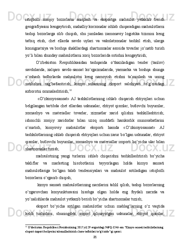 istiqbolli   xorijiy   bozorlarni   aniqlash   va   eksportga   mahsulot   yetkazib   berish
geografiyasini kengaytirish; mahalliy korxonalar ishlab chiqaradigan mahsulotlarni
tashqi   bozorlarga   olib   chiqish,   shu   jumladan   zamonaviy   logistika   tizimini   keng
tatbiq   etish,   chet   ellarda   savdo   uylari   va   vakolatxonalar   tashkil   etish,   ularga
konsignatsiya va boshqa shakllardagi shartnomalar asosida tovarlar j о ‘natib turish
y о ‘li bilan shunday mahsulotlarni xorij bozorlarida sotishni kengaytirish; 
О ‘zbekiston   Respublikasidan   tashqarida   о ‘tkaziladigan   tender   (tanlov)
savdolarida,   xalqaro   savdo-sanoat   k о ‘rgazmalarida,   yarmarka   va   boshqa   shunga
о ‘xshash   tadbirlarda   mahsulotni   keng   namoyish   etishni   ta’minlash   va   uning
sotilishini   rag‘batlantirish,   kimyo   sohasining   eksport   salohiyati   t о ‘g‘risidagi
axborotni ommalashtirish; 12
 
  « О ‘zkimyosanoat»   AJ   tashkilotlarining   ishlab   chiqarish   ehtiyojlari   uchun
belgilangan tartibda chet ellardan uskunalar, ehtiyot qismlar, butlovchi  buyumlar,
xomashyo   va   materiallar   tovarlar,   xizmatlar   xarid   qilishni   tashkillashtirish;
ishonchli   xorijiy   xaridorlar   bilan   uzoq   muddatli   hamkorlik   munosabatlarini
о ‘rnatish,   kimyoviy   mahsulotlar   eksporti   hamda   « О ‘zkimyosanoat»   AJ
tashkilotlarining ishlab chiqarish ehtiyojlari uchun zarur b о ‘lgan uskunalar, ehtiyot
qismlar, butlovchi buyumlar, xomashyo va materiallar importi b о ‘yicha ular bilan
shartnomalar tuzish; 
mahsulotning   yangi   turlarini   ishlab   chiqarishni   tashkillashtirish   b о ‘yicha
takliflar   va   marketing   hisobotlarini   tayyorlagan   holda   kimyo   sanoati
mahsulotlariga   b о ‘lgan   talab   tendensiyalari   va   mahsulot   sotiladigan   istiqbolli
bozorlarni  о ‘rganib chiqish;
  kimyo sanoati  mahsulotlarining narxlarini  tahlil  qilish,  tashqi  bozorlarning
о ‘zgaruvchan   konyunkturasini   hisobga   olgan   holda   eng   foydali   narxda   va
y о ‘nalishlarda mahsulot yetkazib berish b о ‘yicha shartnomalar tuzish; 
eksport   b о ‘yicha   sotilgan   mahsulotlar   uchun   mablag‘larning   о ‘z   vaqtida
kelib   tushishini,   shuningdek,   import   qilinayotgan   uskunalar,   ehtiyot   qismlar,
12
  О ‘zbekiston Respublikasi Prezidentining 2017 yil 29 avgustdagi №PQ-3246-son "Kimyo sanoati tashkilotlarining 
eksport-import faoliyatini takomillashtirish chora-tadbirlari t о ‘g‘risida" gi qarori
21 