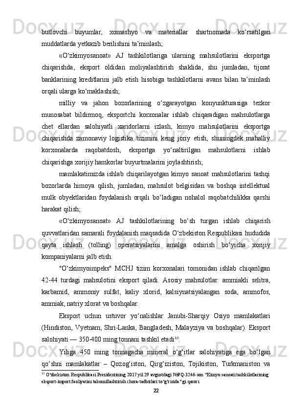 butlovchi   buyumlar,   xomashyo   va   materiallar   shartnomada   k о ‘rsatilgan
muddatlarda yetkazib berilishini ta’minlash; 
« О ‘zkimyosanoat»   AJ   tashkilotlariga   ularning   mahsulotlarini   eksportga
chiqarishda,   eksport   oldidan   moliyalashtirish   shaklida,   shu   jumladan,   tijorat
banklarining   kreditlarini   jalb   etish   hisobiga   tashkilotlarni   avans   bilan   ta’minlash
orqali ularga k о ‘maklashish; 
milliy   va   jahon   bozorlarining   о ‘zgarayotgan   konyunkturasiga   tezkor
munosabat   bildirmoq,   eksportchi   korxonalar   ishlab   chiqaradigan   mahsulotlarga
chet   ellardan   salohiyatli   xaridorlarni   izlash,   kimyo   mahsulotlarini   eksportga
chiqarishda   zamonaviy   logistika   tizimini   keng   joriy   etish,   shuningdek   mahalliy
korxonalarda   raqobatdosh,   eksportga   y о ‘naltirilgan   mahsulotlarni   ishlab
chiqarishga xorijiy hamkorlar buyurtmalarini joylashtirish; 
mamlakatimizda   ishlab   chiqarilayotgan   kimyo   sanoat   mahsulotlarini   tashqi
bozorlarda   himoya   qilish,   jumladan,   mahsulot   belgisidan   va   boshqa   intellektual
mulk   obyektlaridan   foydalanish   orqali   b о ‘ladigan   nohalol   raqobatchilikka   qarshi
harakat qilish; 
« О ‘zkimyosanoat»   AJ   tashkilotlarining   b о ‘sh   turgan   ishlab   chiqarish
quvvatlaridan samarali foydalanish maqsadida   О ‘zbekiston Respublikasi hududida
qayta   ishlash   (tolling)   operatsiyalarini   amalga   oshirish   b о ‘yicha   xorijiy
kompaniyalarni jalb etish. 
" О ‘zkimyoimpeks"   MCHJ   tizim   korxonalari   tomonidan   ishlab   chiqarilgan
42-44   turdagi   mahsulotini   eksport   qiladi.   Asosiy   mahsulotlar:   ammiakli   selitra,
karbamid,   ammoniy   sulfat,   kaliy   xlorid,   kalsiynatsiyalangan   soda,   ammofos,
ammiak, natriy xlorat va boshqalar. 
Eksport   uchun   ustuvor   y о ‘nalishlar   Janubi-Sharqiy   Osiyo   mamlakatlari
(Hindiston,   Vyetnam,   Shri-Lanka,   Bangladesh,   Malayziya   va   boshqalar).   Eksport
salohiyati — 350-400 ming tonnani tashkil etadi 13
. 
Yiliga   450   ming   tonnagacha   mineral   о ‘g‘itlar   salohiyatiga   ega   b о ‘lgan
q о ‘shni   mamlakatlar   –   Qozog‘iston,   Qirg‘iziston,   Tojikiston,   Turkmaniston   va
13
  О ‘zbekiston Respublikasi Prezidentining 2017 yil 29 avgustdagi №PQ-3246-son "Kimyo sanoati tashkilotlarining 
eksport-import faoliyatini takomillashtirish chora-tadbirlari t о ‘g‘risida" gi qarori
22 