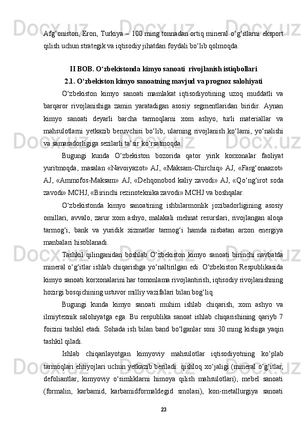 Afg‘oniston, Eron, Turkiya – 100 ming tonnadan ortiq mineral   о ‘g‘itlarni eksport
qilish uchun strategik va iqtisodiy jihatdan foydali b о ‘lib qolmoqda. 
 
II BOB. O‘zbekistonda kimyo sanoati  rivojlanish istiqbollari
2.1.  О ‘zbekiston kimyo sanoatning mavjud va prognoz salohiyati
О ‘zbekiston   kimyo   sanoati   mamlakat   iqtisodiyotining   uzoq   muddatli   va
barqaror   rivojlanishiga   zamin   yaratadigan   asosiy   segmentlaridan   biridir.   Aynan
kimyo   sanoati   deyarli   barcha   tarmoqlarni   xom   ashyo,   turli   materiallar   va
mahsulotlarni   yetkazib   beruvchisi   b о ‘lib,   ularning   rivojlanish   k о ‘lami,   y о ‘nalishi
va samaradorligiga sezilarli ta’sir k о ‘rsatmoqda. 
Bugungi   kunda   О ‘zbekiston   bozorida   qator   yirik   korxonalar   faoliyat
yuritmoqda,   masalan   «Navoiyazot»   AJ,   «Maksam-Chirchiq»   AJ,   «Farg‘onaazot»
AJ,   «Ammofos-Maksam»   AJ,   «Dehqonobod   kaliy   zavodi»   AJ,   «Q о ‘ng‘irot   soda
zavodi» MCHJ, «Birinchi rezinoteknika zavodi» MCHJ va boshqalar. 
О ‘zbekistonda   kimyo   sanoatining   ishbilarmonlik   jozibadorligining   asosiy
omillari,   avvalo,   zarur   xom   ashyo,   malakali   mehnat   resurslari,   rivojlangan   aloqa
tarmog‘i,   bank   va   yuridik   xizmatlar   tarmog‘i   hamda   nisbatan   arzon   energiya
manbalari hisoblanadi. 
Tashkil   qilinganidan   boshlab   О ‘zbekiston   kimyo   sanoati   birinchi   navbatda
mineral   о ‘g‘itlar ishlab chiqarishga y о ‘naltirilgan edi.   О ‘zbekiston Respublikasida
kimyo sanoati korxonalarini har tomonlama rivojlantirish, iqtisodiy rivojlanishning
hozirgi bosqichining ustuvor milliy vazifalari bilan bog‘liq.  
Bugungi   kunda   kimyo   sanoati   muhim   ishlab   chiqarish,   xom   ashyo   va
ilmiytexnik   salohiyatga   ega.   Bu   respublika   sanoat   ishlab   chiqarishining   qariyb   7
foizini tashkil etadi. Sohada ish bilan band b о ‘lganlar soni 30 ming kishiga yaqin
tashkil qiladi. 
Ishlab   chiqarilayotgan   kimyoviy   mahsulotlar   iqtisodiyotning   k о ‘plab
tarmoqlari ehtiyojlari uchun yetkazib beriladi: qishloq x о ‘jaligi (mineral   о ‘g‘itlar,
defoliantlar,   kimyoviy   о ‘simliklarni   himoya   qilish   mahsulotlari),   mebel   sanoati
(formalin,   karbamid,   karbamidformaldegid   smolasi),   kon-metallurgiya   sanoati
23 