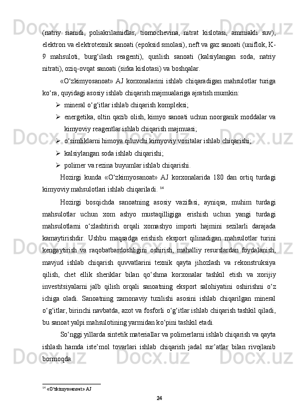(natriy   sianidi,   poliakrilamidlar,   tiomochevina,   nitrat   kislotasi,   ammiakli   suv),
elektron va elektrotexnik sanoati (epoksid smolasi), neft va gaz sanoati (uniflok, K-
9   mahsuloti,   burg‘ilash   reagenti),   qurilish   sanoati   (kalsiylangan   soda,   natriy
nitrati), oziq-ovqat sanoati (sirka kislotasi) va boshqalar. 
« О ‘zkimyosanoat»   AJ   korxonalarini   ishlab   chiqaradigan   mahsulotlar   turiga
k о ‘ra, quyidagi asosiy ishlab chiqarish majmualariga ajratish mumkin: 
 mineral  о ‘g‘itlar ishlab chiqarish kompleksi; 
 energetika, oltin qazib olish, kimyo sanoati  uchun noorganik moddalar  va
kimyoviy reagentlar ishlab chiqarish majmuasi; 
 о ‘simliklarni himoya qiluvchi kimyoviy vositalar ishlab chiqarishi;
 kalsiylangan soda ishlab chiqarishi; 
 polimer va rezina buyumlar ishlab chiqarishi. 
Hozirgi   kunda   « О ‘zkimyosanoat»   AJ   korxonalarida   180   dan   ortiq   turdagi
kimyoviy mahsulotlari ishlab chiqariladi.  14
Hozirgi   bosqichda   sanoatning   asosiy   vazifasi,   ayniqsa,   muhim   turdagi
mahsulotlar   uchun   xom   ashyo   mustaqilligiga   erishish   uchun   yangi   turdagi
mahsulotlarni   о ‘zlashtirish   orqali   xomashyo   importi   hajmini   sezilarli   darajada
kamaytirishdir.   Ushbu   maqsadga   erishish   eksport   qilinadigan   mahsulotlar   turini
kengaytirish   va   raqobatbardoshligini   oshirish,   mahalliy   resurslardan   foydalanish,
mavjud   ishlab   chiqarish   quvvatlarini   texnik   qayta   jihozlash   va   rekonstruksiya
qilish,   chet   ellik   sheriklar   bilan   q о ‘shma   korxonalar   tashkil   etish   va   xorijiy
investitsiyalarni   jalb   qilish   orqali   sanoatning   eksport   salohiyatini   oshirishni   о ‘z
ichiga   oladi.   Sanoatning   zamonaviy   tuzilishi   asosini   ishlab   chiqarilgan   mineral
о ‘g‘itlar, birinchi navbatda, azot va fosforli  о ‘g‘itlar ishlab chiqarish tashkil qiladi,
bu sanoat yalpi mahsulotining yarmidan k о ‘pini tashkil etadi. 
S о ‘nggi yillarda sintetik materiallar va polimerlarni ishlab chiqarish va qayta
ishlash   hamda   iste’mol   tovarlari   ishlab   chiqarish   jadal   sur’atlar   bilan   rivojlanib
bormoqda. 
14
 «О‘zkimyosanoat» AJ  
24 