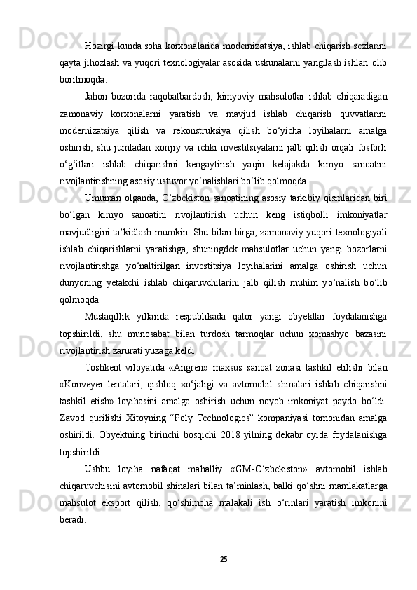 Hozirgi kunda soha korxonalarida modernizatsiya, ishlab chiqarish sexlarini
qayta jihozlash va yuqori texnologiyalar asosida uskunalarni yangilash ishlari olib
borilmoqda. 
Jahon   bozorida   raqobatbardosh,   kimyoviy   mahsulotlar   ishlab   chiqaradigan
zamonaviy   korxonalarni   yaratish   va   mavjud   ishlab   chiqarish   quvvatlarini
modernizatsiya   qilish   va   rekonstruksiya   qilish   b о ‘yicha   loyihalarni   amalga
oshirish,   shu   jumladan   xorijiy   va   ichki   investitsiyalarni   jalb   qilish   orqali   fosforli
о ‘g‘itlari   ishlab   chiqarishni   kengaytirish   yaqin   kelajakda   kimyo   sanoatini
rivojlantirishning asosiy ustuvor y о ‘nalishlari b о ‘lib qolmoqda. 
Umuman  olganda,   О ‘zbekiston   sanoatining   asosiy   tarkibiy  qismlaridan   biri
b о ‘lgan   kimyo   sanoatini   rivojlantirish   uchun   keng   istiqbolli   imkoniyatlar
mavjudligini ta’kidlash mumkin. Shu bilan birga, zamonaviy yuqori texnologiyali
ishlab   chiqarishlarni   yaratishga,   shuningdek   mahsulotlar   uchun   yangi   bozorlarni
rivojlantirishga   y о ‘naltirilgan   investitsiya   loyihalarini   amalga   oshirish   uchun
dunyoning   yetakchi   ishlab   chiqaruvchilarini   jalb   qilish   muhim   y о ‘nalish   b о ‘lib
qolmoqda. 
Mustaqillik   yillarida   respublikada   qator   yangi   obyektlar   foydalanishga
topshirildi,   shu   munosabat   bilan   turdosh   tarmoqlar   uchun   xomashyo   bazasini
rivojlantirish zarurati yuzaga keldi. 
Toshkent   viloyatida   «Angren»   maxsus   sanoat   zonasi   tashkil   etilishi   bilan
«Konveyer   lentalari,   qishloq   x о ‘jaligi   va   avtomobil   shinalari   ishlab   chiqarishni
tashkil   etish»   loyihasini   amalga   oshirish   uchun   noyob   imkoniyat   paydo   b о ‘ldi.
Zavod   qurilishi   Xitoyning   “Poly   Technologies”   kompaniyasi   tomonidan   amalga
oshirildi.   Obyektning   birinchi   bosqichi   2018   yilning   dekabr   oyida   foydalanishga
topshirildi. 
Ushbu   loyiha   nafaqat   mahalliy   «GM- О ‘zbekiston»   avtomobil   ishlab
chiqaruvchisini avtomobil shinalari bilan ta’minlash, balki q о ‘shni mamlakatlarga
mahsulot   eksport   qilish,   q о ‘shimcha   malakali   ish   о ‘rinlari   yaratish   imkonini
beradi. 
25 